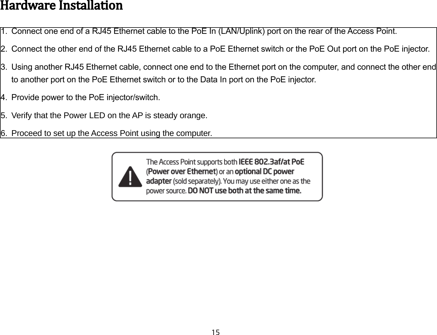 15HardwareInstallation1.  Connect one end of a RJ45 Ethernet cable to the PoE In (LAN/Uplink) port on the rear of the Access Point.2.  Connect the other end of the RJ45 Ethernet cable to a PoE Ethernet switch or the PoE Out port on the PoE injector.3.  Using another RJ45 Ethernet cable, connect one end to the Ethernet port on the computer, and connect the other end to another port on the PoE Ethernet switch or to the Data In port on the PoE injector.4.  Provide power to the PoE injector/switch.5.  Verify that the Power LED on the AP is steady orange.6.  Proceed to set up the Access Point using the computer.