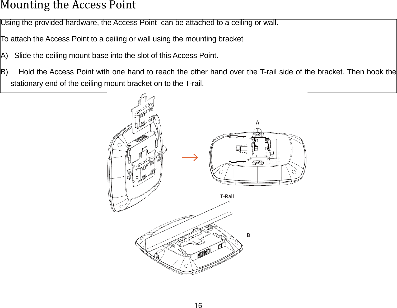 16Mounting the Access Point Using the provided hardware, the Access Point  can be attached to a ceiling or wall. To attach the Access Point to a ceiling or wall using the mounting bracketA)   Slide the ceiling mount base into the slot of this Access Point.B)    Hold the Access Point with one hand to reach the other hand over the T-rail side of the bracket. Then hook the stationary end of the ceiling mount bracket on to the T-rail.