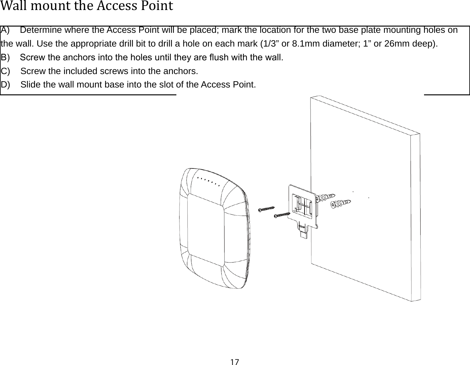 17Wall mount the Access PointA)    Determine where the Access Point will be placed; mark the location for the two base plate mounting holes on the wall. Use the appropriate drill bit to drill a hole on each mark (1/3” or 8.1mm diameter; 1” or 26mm deep).B)    Screw the anchors into the holes until they are ush with the wall.C)    Screw the included screws into the anchors.D)    Slide the wall mount base into the slot of the Access Point.