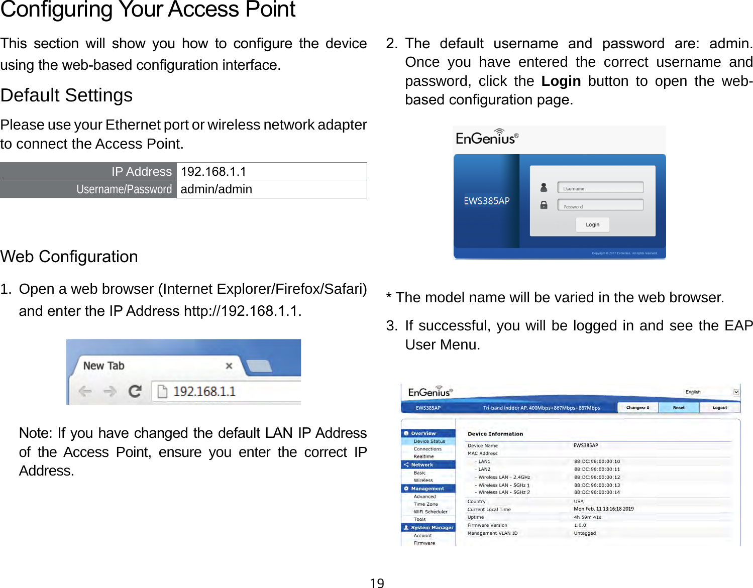 19This  section  will  show  you  how  to  congure  the  device using the web-based conguration interface.Default SettingsPlease use your Ethernet port or wireless network adapter to connect the Access Point.IP Address 192.168.1.1Username/Password admin/admin Web Conguration1.  Open a web browser (Internet Explorer/Firefox/Safari) and enter the IP Address http://192.168.1.1.Note: If you have changed the default LAN IP Address of the Access Point, ensure you enter the correct IP Address.2.  The  default  username  and  password  are:  admin. Once you have entered the correct username and password, click the Login  button to open the web-based conguration page.* The model name will be varied in the web browser.3. If successful, you will be logged in and see the EAP User Menu.Conguring Your Access Point