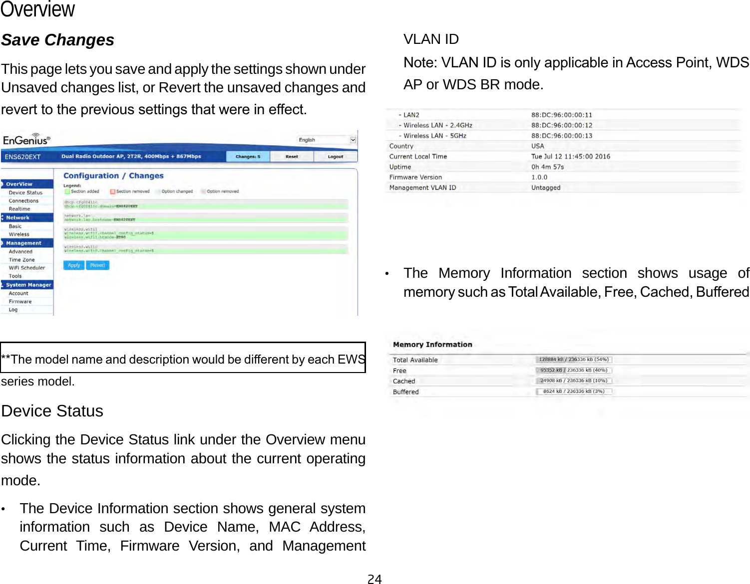 24Save ChangesThis page lets you save and apply the settings shown under Unsaved changes list, or Revert the unsaved changes and revert to the previous settings that were in eect. **The model name and description would be dierent by each EWS series model.Device StatusClicking the Device Status link under the Overview menu shows the status information about the current operating mode. •   The Device Information section shows general system information such as Device Name, MAC Address, Current Time, Firmware Version, and Management VLAN ID Note: VLAN ID is only applicable in Access Point, WDS AP or WDS BR mode. •   The Memory Information section shows usage of memory such as Total Available, Free, Cached, Buered Overview