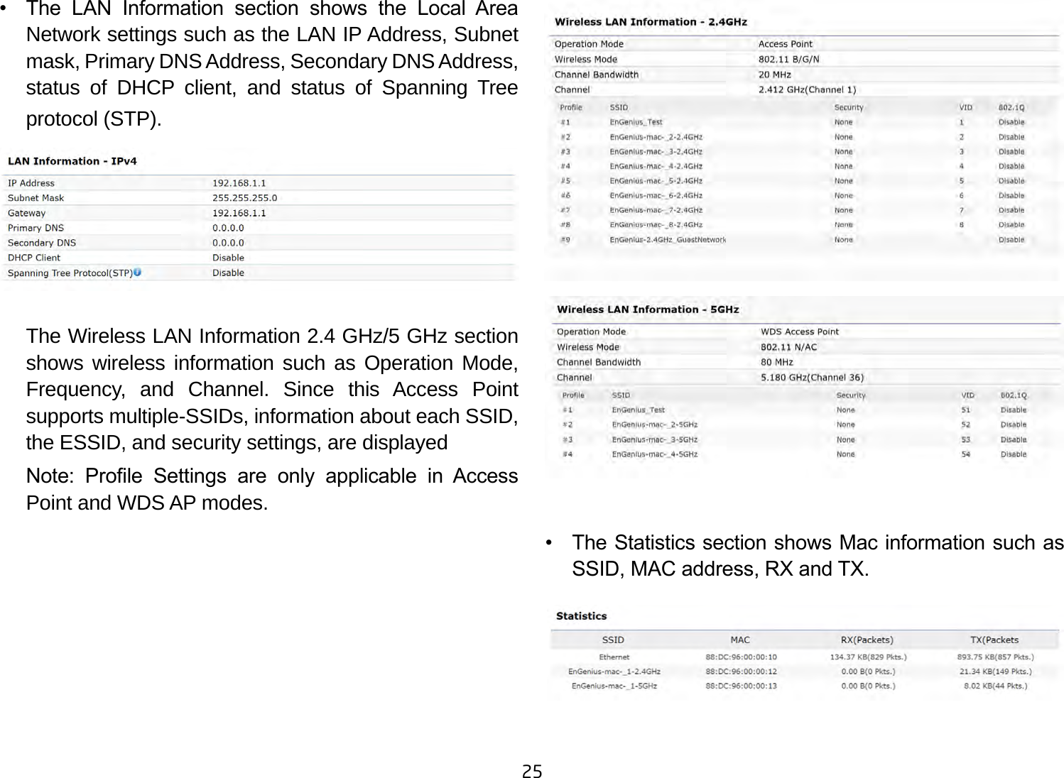 25•    The  LAN  Information  section  shows  the  Local  Area Network settings such as the LAN IP Address, Subnet mask, Primary DNS Address, Secondary DNS Address, status of DHCP client, and status of Spanning Tree protocol (STP).    The Wireless LAN Information 2.4 GHz/5 GHz section shows wireless information such as Operation Mode, Frequency, and Channel. Since this Access Point supports multiple-SSIDs, information about each SSID, the ESSID, and security settings, are displayed Note:  Prole  Settings  are  only  applicable  in  Access Point and WDS AP modes.•    The Statistics section shows Mac information such as SSID, MAC address, RX and TX.