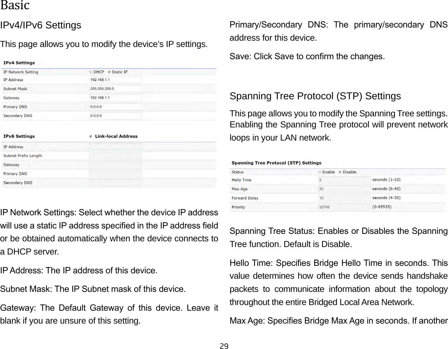 29IPv4/IPv6 SettingsThis page allows you to modify the device’s IP settings.IP Network Settings: Select whether the device IP address will use a static IP address specied in the IP address eld or be obtained automatically when the device connects to a DHCP server.IP Address: The IP address of this device.Subnet Mask: The IP Subnet mask of this device.Gateway:  The  Default  Gateway  of  this  device.  Leave  it blank if you are unsure of this setting.Primary/Secondary  DNS:  The  primary/secondary  DNS address for this device.Save: Click Save to conrm the changes.Spanning Tree Protocol (STP) SettingsThis page allows you to modify the Spanning Tree settings. Enabling the Spanning Tree protocol will prevent network loops in your LAN network.Spanning Tree Status: Enables or Disables the Spanning Tree function. Default is Disable.Hello Time: Species Bridge Hello Time in seconds. This value determines how often the device sends handshake packets to communicate information about the topology throughout the entire Bridged Local Area Network.Max Age: Species Bridge Max Age in seconds. If another Basic