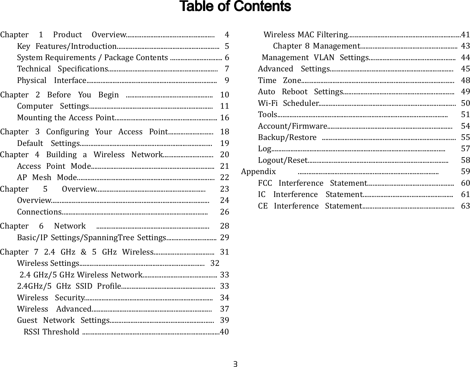 3Chapter 1 Product Overview................................................... 4  Key Features/Introduction........................................................... 5  System Requirements / Package Contents .............................. 6 Technical Specifications............................................................... 7  Physical Interface........................................................................... 9Chapter 2 Before You Begin .................................................. 10  Computer Settings....................................................................... 11  Mounting the Access Point........................................................... 16Chapter 3 Configuring Your Access Point.......................... 18  Default Settings............................................................................ 19Chapter 4 Building a Wireless Network............................. 20  Access Point Mode....................................................................... 21  AP Mesh Mode............................................................................... 22Chapter 5 Overview............................................................... 23   Overview........................................................................................... 24  Connections.................................................................................... 26Chapter 6 Network ................................................................. 28    Basic/IP Settings/SpanningTree Settings............................. 29Chapter 7 2.4 GHz &amp; 5 GHz Wireless................................... 31  Wireless Settings........................................................................   32 2.4GHz/5GHzWirelessNetwork...........................................33 2.4GHz/5 GHz SSID Profile...................................................... 33      Wireless  Security..........................................................................  34 Wireless Advanced..................................................................... 37 Guest Network Settings............................................................ 39         RSSI Threshold ...............................................................................40         Wireless MAC Filtering.................................................................41          Chapter 8 Management........................................................ 43    Management VLAN Settings.................................................. 44  Advanced Settings....................................................................... 45 Time Zone........................................................................................ 48  Auto Reboot Settings................................................................ 49  Wi-Fi Scheduler............................................................................... 50  Tools.................................................................................................. 51  Account/Firmware........................................................................ 54  Backup/Restore ............................................................................. 55 Log.................................................................................................... 57 Logout/Reset................................................................................. 58Appendix ................................................................................. 59  FCC Interference Statement.................................................. 60  IC Interference Statement.................................................... 61  CE Interference Statement..................................................... 63         Table of Contents