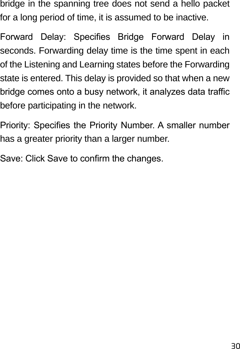 30bridge in the spanning tree does not send a hello packet for a long period of time, it is assumed to be inactive.Forward  Delay:  Species  Bridge  Forward  Delay  in seconds. Forwarding delay time is the time spent in each of the Listening and Learning states before the Forwarding state is entered. This delay is provided so that when a new bridge comes onto a busy network, it analyzes data trac before participating in the network.Priority: Species the Priority Number. A smaller number has a greater priority than a larger number.Save: Click Save to conrm the changes.