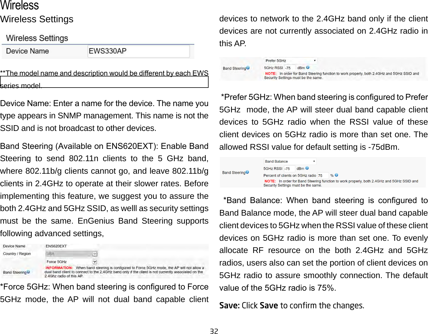 32Wireless Settings**The model name and description would be dierent by each EWS series model.Device Name: Enter a name for the device. The name you type appears in SNMP management. This name is not the SSID and is not broadcast to other devices.Band Steering (Available on ENS620EXT): Enable Band Steering to send 802.11n clients to the 5 GHz band, where 802.11b/g clients cannot go, and leave 802.11b/g clients in 2.4GHz to operate at their slower rates. Before implementing this feature, we suggest you to assure the both 2.4GHz and 5GHz SSID, as welll as security settings must be the same. EnGenius Band Steering supports following advanced settings,*Force 5GHz: When band steering is congured to Force 5GHz mode, the AP will not dual band capable client devices to network to the 2.4GHz band only if the client devices are not currently associated on 2.4GHz radio in this AP. *Prefer 5GHz: When band steering is congured to Prefer 5GHz  mode, the AP will steer dual band capable client devices to 5GHz radio when the RSSI value of these client devices on 5GHz radio is more than set one. The allowed RSSI value for default setting is -75dBm.  *Band  Balance:  When  band  steering  is  congured  to Band Balance mode, the AP will steer dual band capable client devices to 5GHz when the RSSI value of these client devices on 5GHz radio is more than set one. To evenly allocate RF resource on the both 2.4GHz and 5GHz radios, users also can set the portion of client devices on 5GHz radio to assure smoothly connection. The default value of the 5GHz radio is 75%.Save: Click Save to conrm the changes.Wireless