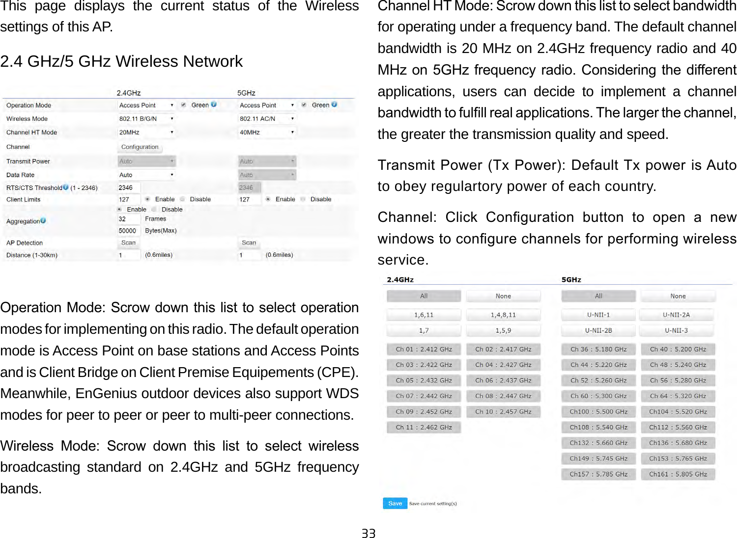 33This page displays the current status of the Wireless settings of this AP.2.4 GHz/5 GHz Wireless NetworkOperation Mode: Scrow down this list to select operation modes for implementing on this radio. The default operation mode is Access Point on base stations and Access Points and is Client Bridge on Client Premise Equipements (CPE).  Meanwhile, EnGenius outdoor devices also support WDS modes for peer to peer or peer to multi-peer connections. Wireless  Mode:  Scrow  down  this  list  to  select  wireless broadcasting standard on 2.4GHz and 5GHz frequency bands. Channel HT Mode: Scrow down this list to select bandwidth for operating under a frequency band. The default channel bandwidth is 20 MHz on 2.4GHz frequency radio and 40 MHz on 5GHz frequency radio. Considering the dierent applications, users can decide to implement a channel bandwidth to fulll real applications. The larger the channel, the greater the transmission quality and speed.Transmit Power (Tx Power): Default Tx power is Auto to obey regulartory power of each country.Channel:  Click  Conguration  button  to  open  a  new windows to congure channels for performing wireless service.