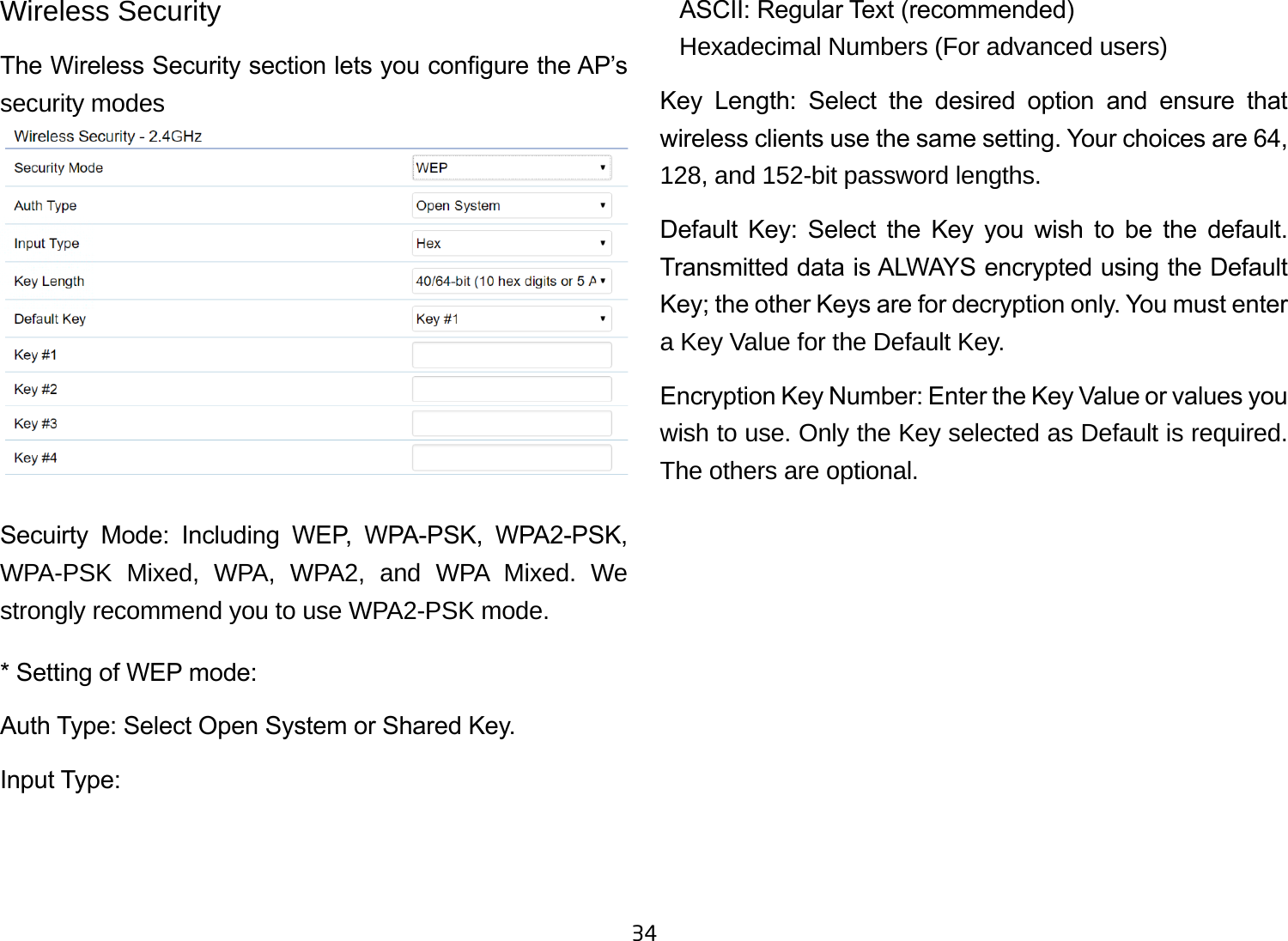 34Wireless SecurityThe Wireless Security section lets you congure the AP’s security modesSecuirty  Mode:  Including  WEP,  WPA-PSK,  WPA2-PSK, WPA-PSK Mixed, WPA, WPA2, and WPA Mixed. We strongly recommend you to use WPA2-PSK mode.* Setting of WEP mode:Auth Type: Select Open System or Shared Key.Input Type:    ASCII: Regular Text (recommended)   Hexadecimal Numbers (For advanced users)Key  Length:  Select  the  desired  option  and  ensure  that wireless clients use the same setting. Your choices are 64, 128, and 152-bit password lengths.Default  Key:  Select  the  Key  you  wish  to  be  the  default. Transmitted data is ALWAYS encrypted using the Default Key; the other Keys are for decryption only. You must enter a Key Value for the Default Key.Encryption Key Number: Enter the Key Value or values you wish to use. Only the Key selected as Default is required. The others are optional.