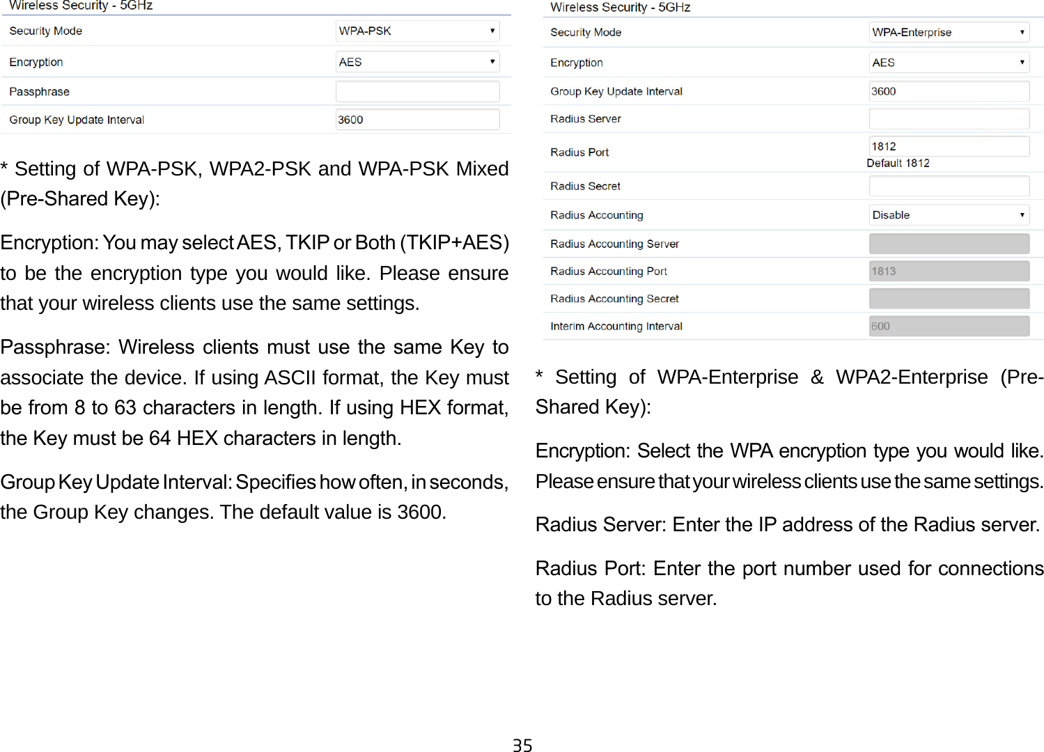 35* Setting of WPA-PSK, WPA2-PSK and WPA-PSK Mixed (Pre-Shared Key):Encryption: You may select AES, TKIP or Both (TKIP+AES) to be the encryption type you would like. Please ensure that your wireless clients use the same settings.Passphrase: Wireless  clients  must use the  same  Key to associate the device. If using ASCII format, the Key must be from 8 to 63 characters in length. If using HEX format, the Key must be 64 HEX characters in length.Group Key Update Interval: Species how often, in seconds, the Group Key changes. The default value is 3600.** Setting of WPA-Enterprise &amp; WPA2-Enterprise (Pre-Shared Key):Encryption: Select the WPA encryption type you would like. Please ensure that your wireless clients use the same settings.Radius Server: Enter the IP address of the Radius server.Radius Port: Enter the port number used for connections to the Radius server.