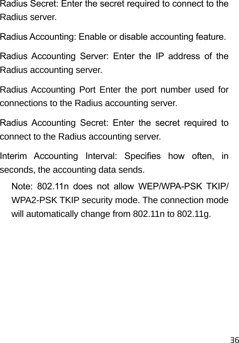 36Radius Secret: Enter the secret required to connect to the Radius server.Radius Accounting: Enable or disable accounting feature.Radius  Accounting  Server:  Enter  the  IP  address  of  the Radius accounting server.Radius Accounting Port Enter the port number used for connections to the Radius accounting server.Radius  Accounting  Secret:  Enter  the  secret  required  to connect to the Radius accounting server.Interim  Accounting  Interval:  Species  how  often,  in seconds, the accounting data sends.Note:  802.11n  does  not  allow  WEP/WPA-PSK  TKIP/WPA2-PSK TKIP security mode. The connection mode will automatically change from 802.11n to 802.11g.