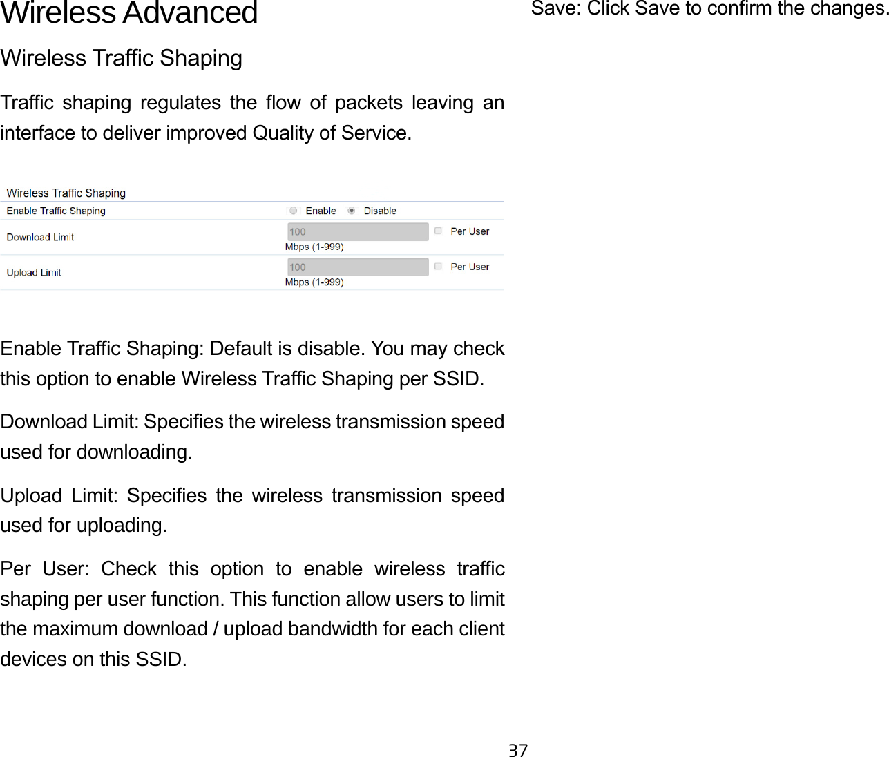 37Wireless AdvancedWireless Trac ShapingTrac  shaping  regulates  the  ow  of  packets  leaving  an interface to deliver improved Quality of Service.Enable Trac Shaping: Default is disable. You may check this option to enable Wireless Trac Shaping per SSID.Download Limit: Species the wireless transmission speed used for downloading. Upload  Limit:  Species  the  wireless  transmission  speed used for uploading.Per  User:  Check  this  option  to  enable  wireless  trac shaping per user function. This function allow users to limit the maximum download / upload bandwidth for each client devices on this SSID.Save: Click Save to conrm the changes.