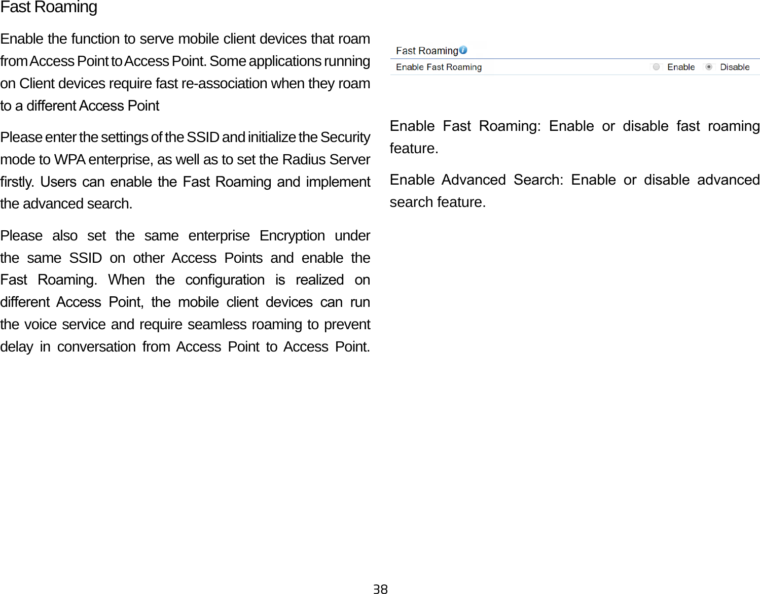 38Fast RoamingEnable the function to serve mobile client devices that roam from Access Point to Access Point. Some applications running on Client devices require fast re-association when they roam to a dierent Access PointPlease enter the settings of the SSID and initialize the Security mode to WPA enterprise, as well as to set the Radius Server rstly.  Users can  enable the  Fast Roaming  and implement the advanced search.Please also set the same enterprise Encryption under the same SSID on other Access Points and enable the Fast  Roaming.  When  the  conguration  is  realized  on dierent  Access  Point,  the  mobile  client  devices  can  run the voice service and require seamless roaming to prevent delay in conversation from Access Point to Access Point.             Enable  Fast  Roaming:  Enable  or  disable  fast  roaming feature.Enable  Advanced  Search:  Enable  or  disable  advanced search feature. 