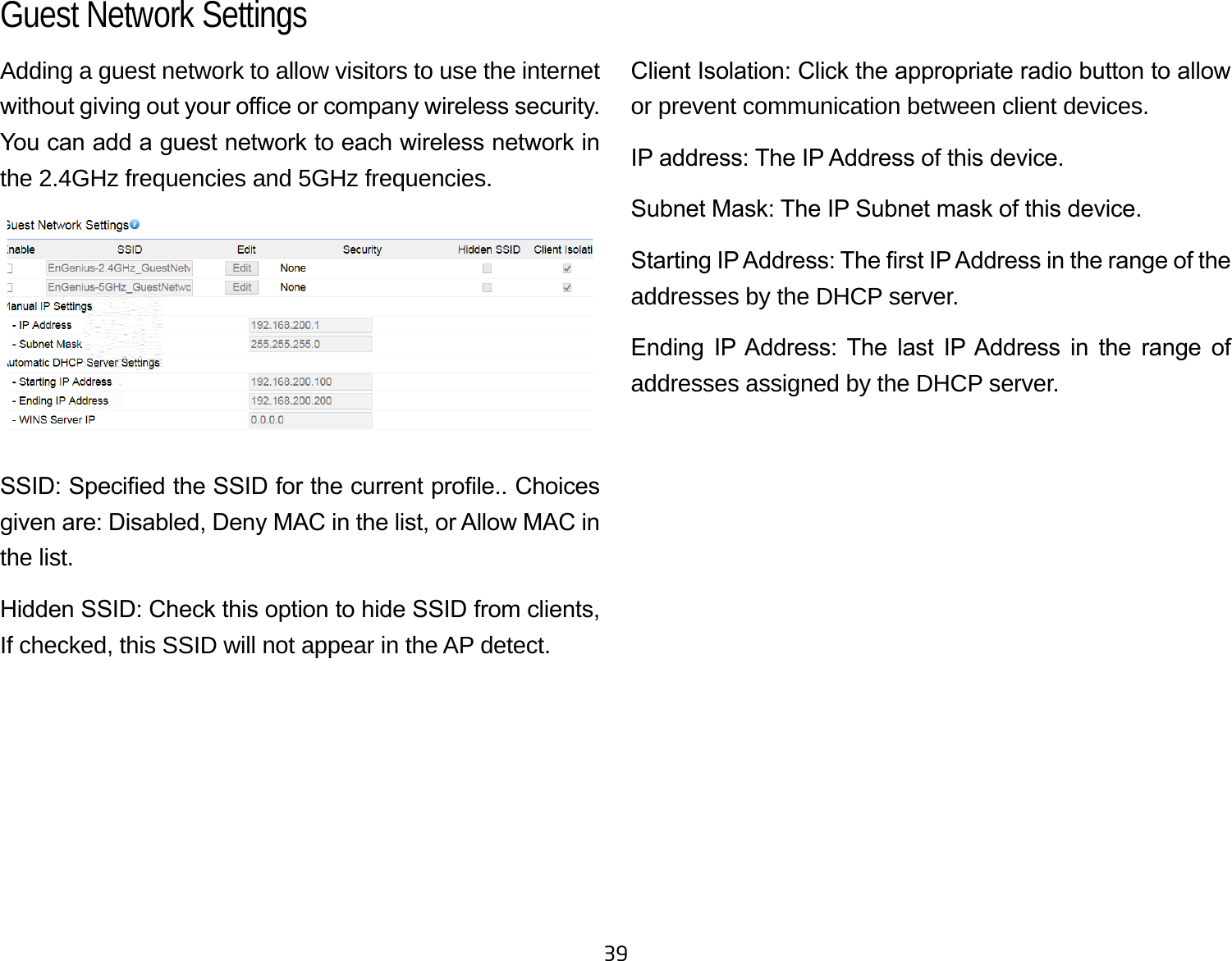 39Adding a guest network to allow visitors to use the internet without giving out your oce or company wireless security. You can add a guest network to each wireless network in the 2.4GHz frequencies and 5GHz frequencies.SSID: Specied the SSID for the current prole.. Choices given are: Disabled, Deny MAC in the list, or Allow MAC in the list.Hidden SSID: Check this option to hide SSID from clients, If checked, this SSID will not appear in the AP detect.Client Isolation: Click the appropriate radio button to allow or prevent communication between client devices.IP address: The IP Address of this device.Subnet Mask: The IP Subnet mask of this device.Starting IP Address: The rst IP Address in the range of the addresses by the DHCP server.Ending  IP Address:  The  last  IP Address  in  the  range  of addresses assigned by the DHCP server.Guest Network Settings