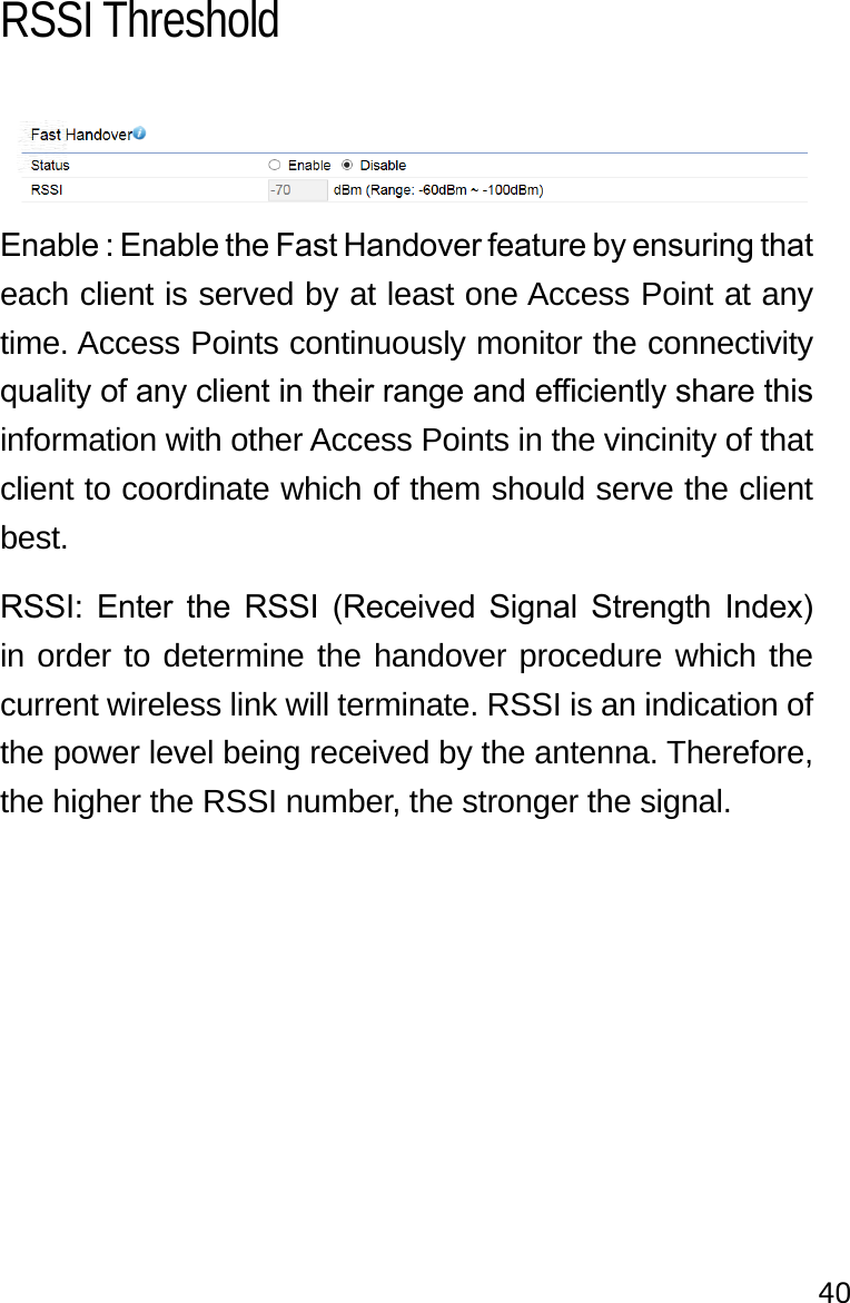 40Enable : Enable the Fast Handover feature by ensuring that each client is served by at least one Access Point at any time. Access Points continuously monitor the connectivity quality of any client in their range and eciently share this information with other Access Points in the vincinity of that client to coordinate which of them should serve the client best.RSSI:  Enter  the  RSSI  (Received  Signal  Strength  Index) in order to determine the handover procedure which the current wireless link will terminate. RSSI is an indication of the power level being received by the antenna. Therefore, the higher the RSSI number, the stronger the signal.RSSI Threshold