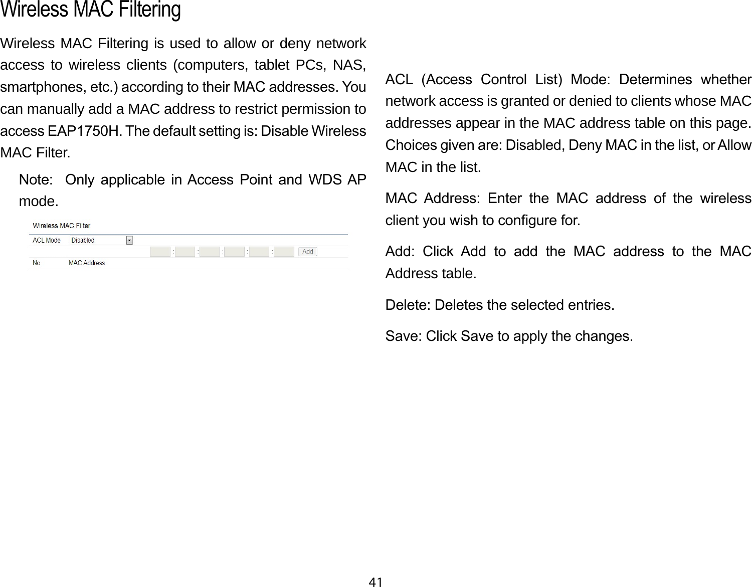 41Wireless MAC Filtering is used to allow or deny network access to wireless clients (computers, tablet PCs, NAS, smartphones, etc.) according to their MAC addresses. You can manually add a MAC address to restrict permission to access EAP1750H. The default setting is: Disable Wireless MAC Filter.Note:    Only  applicable  in Access  Point  and  WDS AP mode.ACL  (Access  Control  List)  Mode:  Determines  whether network access is granted or denied to clients whose MAC addresses appear in the MAC address table on this page. Choices given are: Disabled, Deny MAC in the list, or Allow MAC in the list.MAC  Address:  Enter  the  MAC  address  of  the  wireless client you wish to congure for.Add:  Click  Add  to  add  the  MAC  address  to  the  MAC Address table.Delete: Deletes the selected entries.Save: Click Save to apply the changes.Wireless MAC Filtering