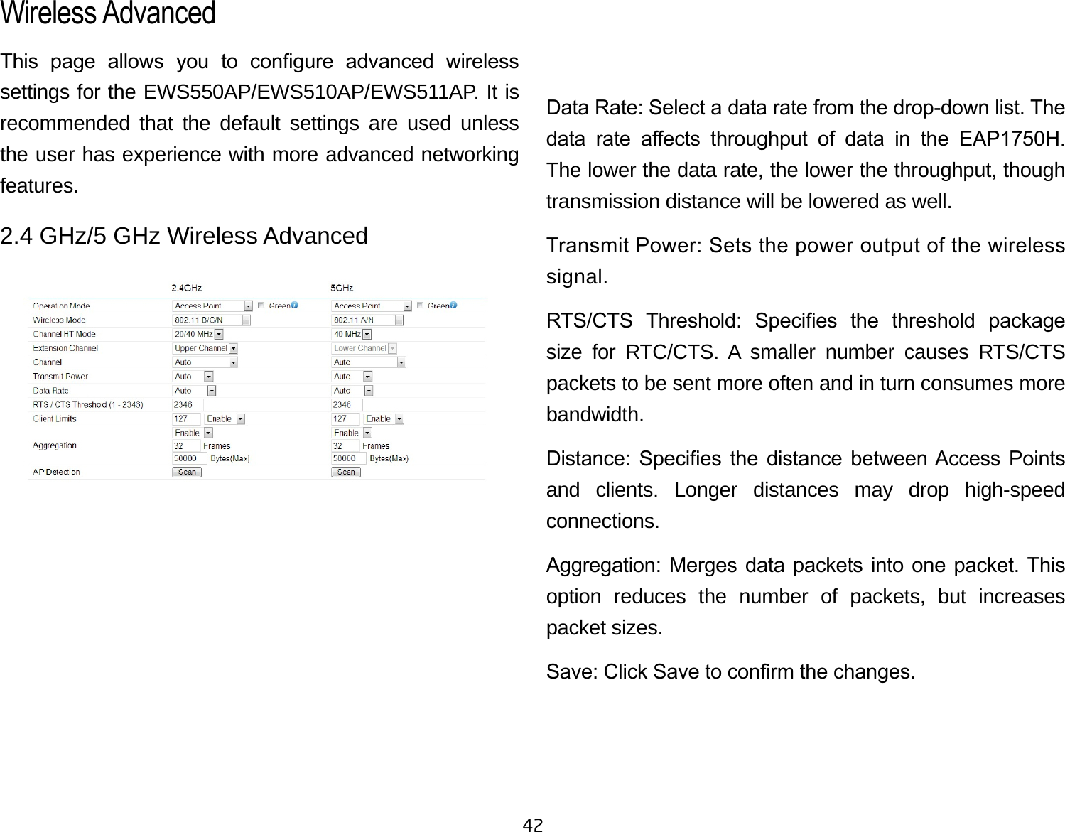 42This  page  allows  you  to  congure  advanced  wireless settings for the EWS550AP/EWS510AP/EWS511AP. It is recommended that the default settings are used unless the user has experience with more advanced networking features. 2.4 GHz/5 GHz Wireless AdvancedData Rate: Select a data rate from the drop-down list. The data  rate  aects  throughput  of  data  in  the  EAP1750H. The lower the data rate, the lower the throughput, though transmission distance will be lowered as well. Transmit Power: Sets the power output of the wireless signal.RTS/CTS  Threshold:  Species  the  threshold  package size for RTC/CTS. A smaller number causes RTS/CTS packets to be sent more often and in turn consumes more bandwidth.Distance:  Species  the  distance  between Access  Points and clients. Longer distances may drop high-speed connections.Aggregation: Merges data packets into one packet. This option reduces the number of packets, but increases packet sizes.Save: Click Save to conrm the changes.Wireless Advanced