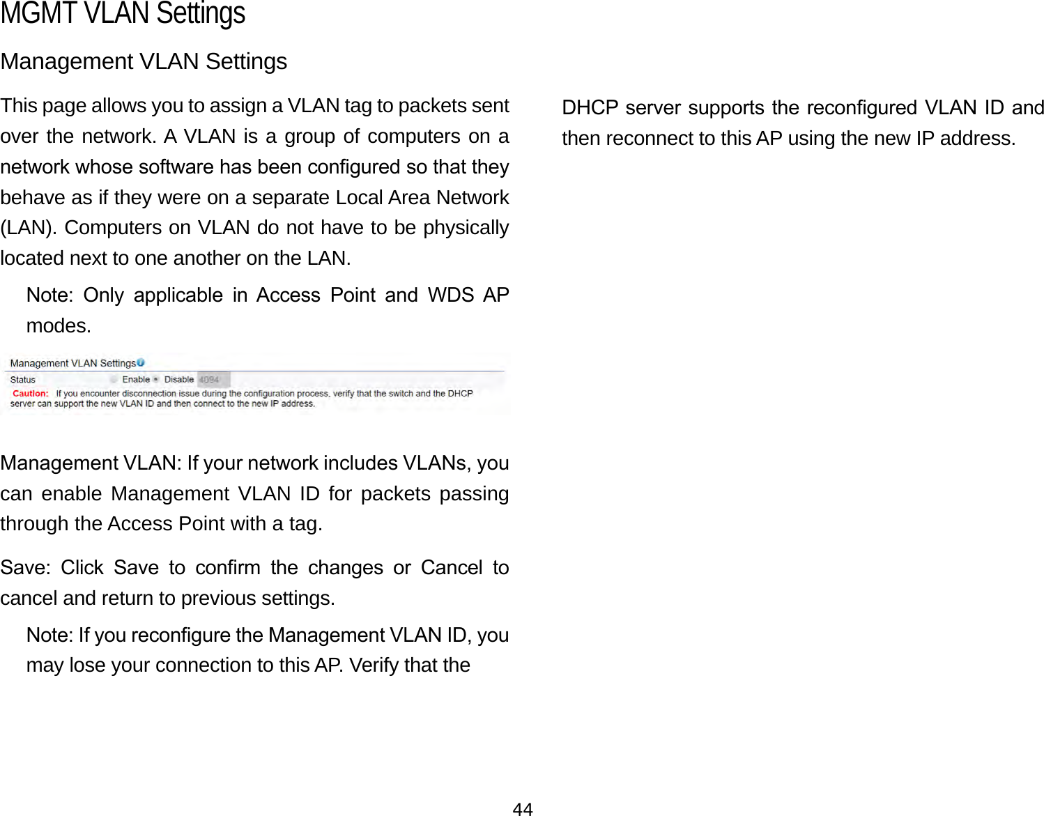 44Management VLAN SettingsThis page allows you to assign a VLAN tag to packets sent over the network. A VLAN is a group of computers on a network whose software has been congured so that they behave as if they were on a separate Local Area Network (LAN). Computers on VLAN do not have to be physically located next to one another on the LAN.Note:  Only  applicable  in  Access  Point  and  WDS  AP modes.Management VLAN: If your network includes VLANs, you can enable Management VLAN ID for packets passing through the Access Point with a tag. Save:  Click  Save  to  conrm  the  changes  or  Cancel  to cancel and return to previous settings.Note: If you recongure the Management VLAN ID, you may lose your connection to this AP. Verify that the   DHCP server supports the recongured VLAN ID and then reconnect to this AP using the new IP address. MGMT VLAN Settings