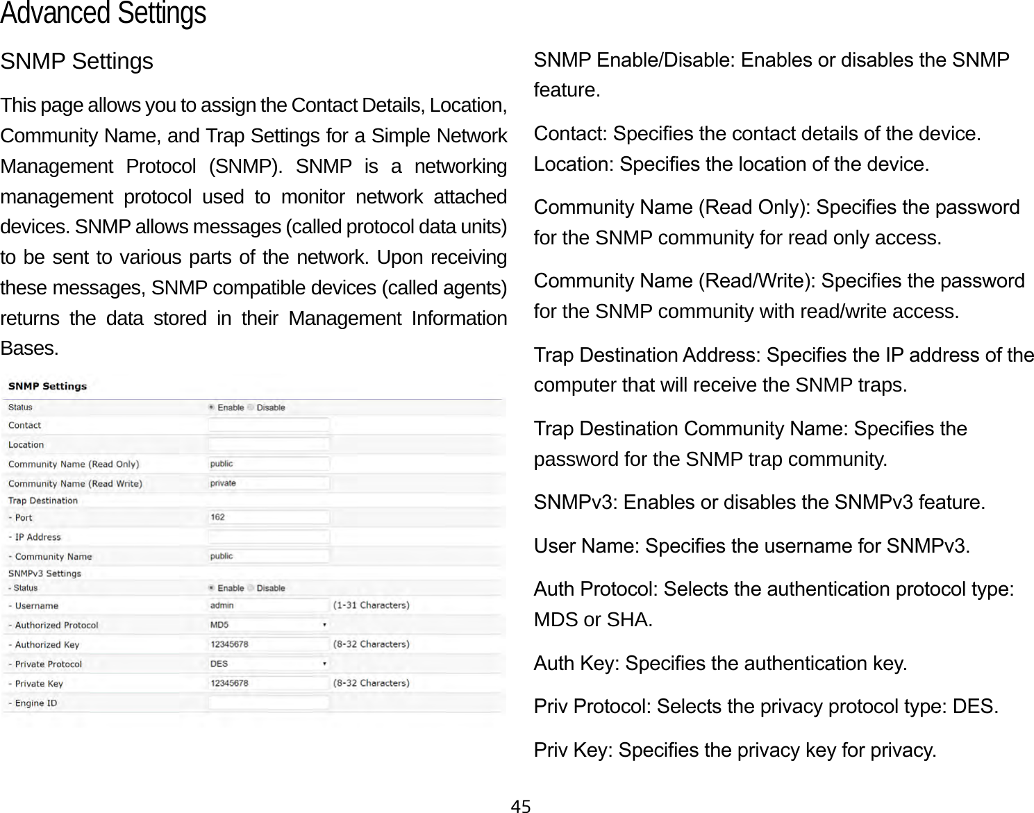 45SNMP SettingsThis page allows you to assign the Contact Details, Location, Community Name, and Trap Settings for a Simple Network Management Protocol (SNMP). SNMP is a networking management protocol used to monitor network attached devices. SNMP allows messages (called protocol data units) to be sent to various parts of the network. Upon receiving these messages, SNMP compatible devices (called agents) returns the data stored in their Management Information Bases.SNMP Enable/Disable: Enables or disables the SNMP feature.Contact: Species the contact details of the device.Location: Species the location of the device.Community Name (Read Only): Species the password for the SNMP community for read only access.Community Name (Read/Write): Species the password for the SNMP community with read/write access.Trap Destination Address: Species the IP address of the computer that will receive the SNMP traps.Trap Destination Community Name: Species the password for the SNMP trap community.SNMPv3: Enables or disables the SNMPv3 feature.User Name: Species the username for SNMPv3.Auth Protocol: Selects the authentication protocol type: MDS or SHA.Auth Key: Species the authentication key.Priv Protocol: Selects the privacy protocol type: DES.Priv Key: Species the privacy key for privacy.Advanced Settings