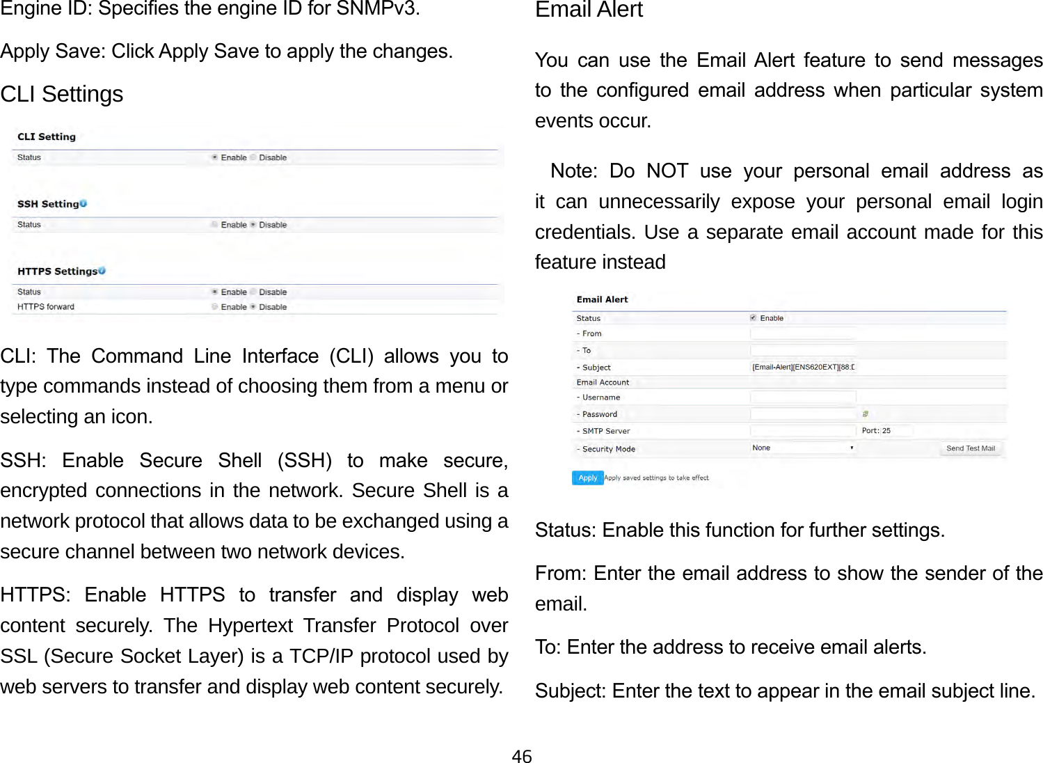46Engine ID: Species the engine ID for SNMPv3.Apply Save: Click Apply Save to apply the changes.CLI SettingsCLI:  The  Command  Line  Interface  (CLI)  allows  you  to type commands instead of choosing them from a menu or selecting an icon.SSH:  Enable  Secure  Shell  (SSH)  to  make  secure, encrypted connections in the network. Secure Shell is a network protocol that allows data to be exchanged using a secure channel between two network devices.HTTPS:  Enable  HTTPS  to  transfer  and  display  web content securely. The Hypertext Transfer Protocol over SSL (Secure Socket Layer) is a TCP/IP protocol used by web servers to transfer and display web content securely.  Email AlertYou  can  use  the  Email  Alert  feature  to  send  messages to  the  congured  email  address  when  particular  system events occur.  Note:  Do  NOT  use  your  personal  email  address  as it can unnecessarily expose your personal email login credentials. Use a separate email account made for this feature insteadStatus: Enable this function for further settings.From: Enter the email address to show the sender of the email.To: Enter the address to receive email alerts.Subject: Enter the text to appear in the email subject line.