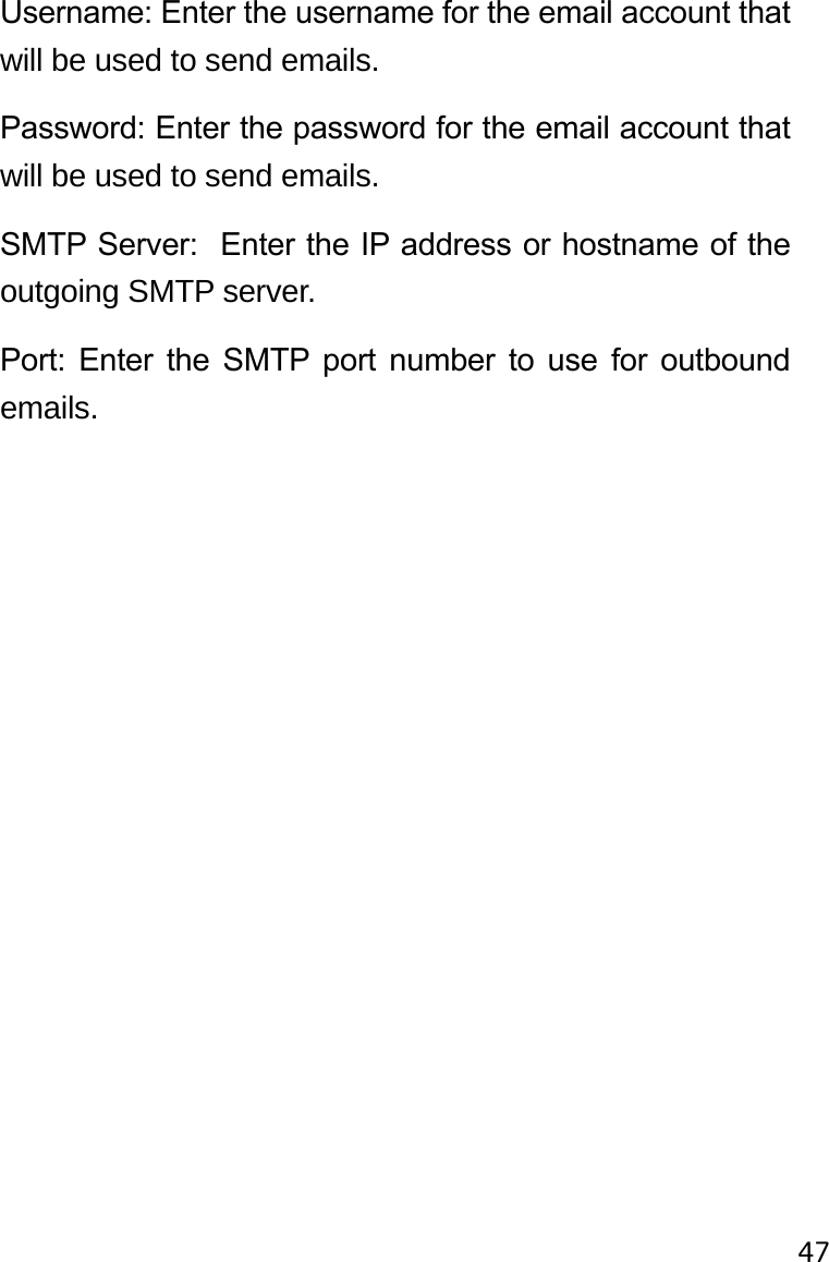 47Username: Enter the username for the email account that will be used to send emails.Password: Enter the password for the email account that will be used to send emails.SMTP Server:  Enter the IP address or hostname of the outgoing SMTP server.Port:  Enter  the  SMTP  port  number  to  use  for  outbound emails.