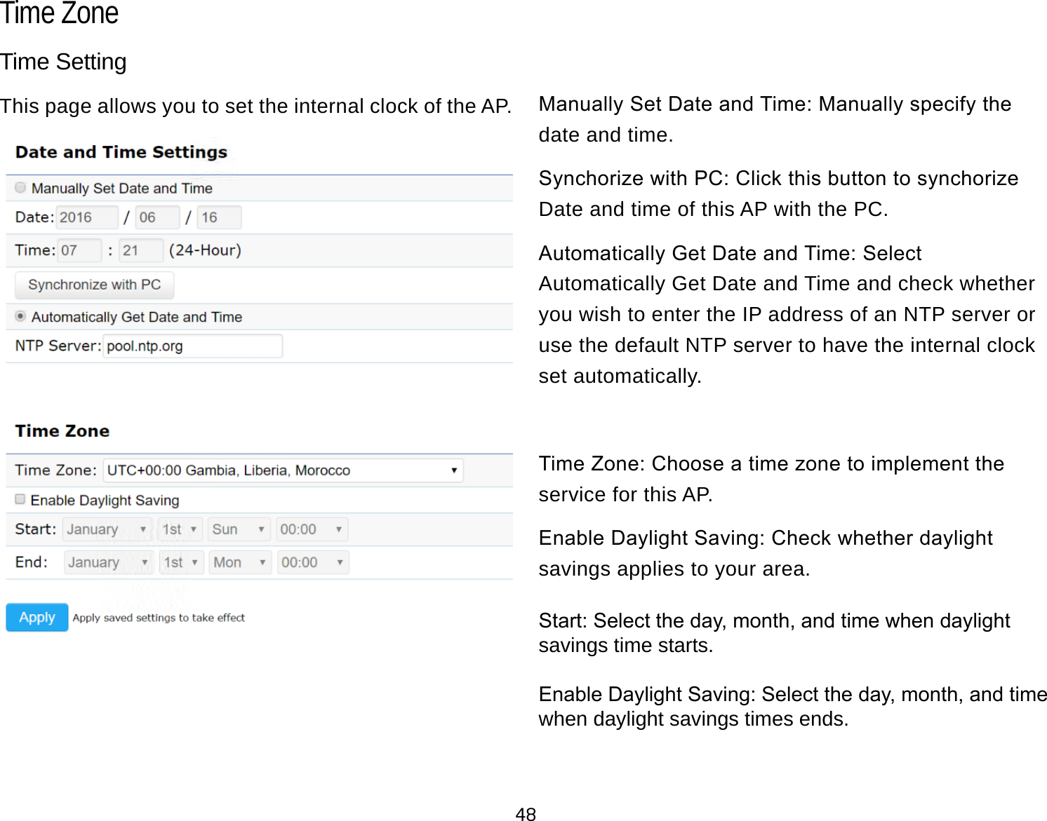 48Time SettingThis page allows you to set the internal clock of the AP. Manually Set Date and Time: Manually specify the date and time.Synchorize with PC: Click this button to synchorize Date and time of this AP with the PC.Automatically Get Date and Time: Select Automatically Get Date and Time and check whether you wish to enter the IP address of an NTP server or use the default NTP server to have the internal clock set automatically.Time Zone: Choose a time zone to implement the service for this AP.Enable Daylight Saving: Check whether daylight savings applies to your area.Start: Select the day, month, and time when daylight savings time starts.Enable Daylight Saving: Select the day, month, and time when daylight savings times ends.Time Zone