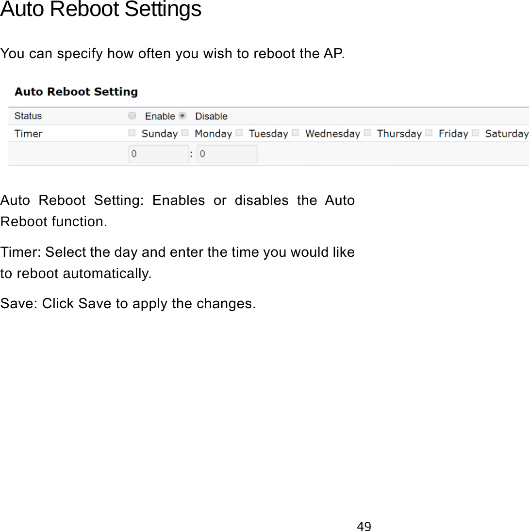 49Auto Reboot Settings You can specify how often you wish to reboot the AP.Auto  Reboot  Setting:  Enables  or  disables  the  Auto Reboot function.Timer: Select the day and enter the time you would like to reboot automatically.Save: Click Save to apply the changes.