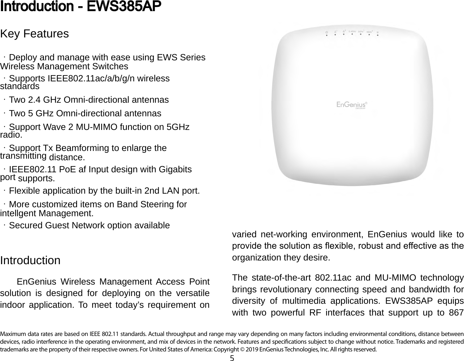 5Maximum data rates are based on IEEE 802.11 standards. Actual throughput and range may vary depending on many factors including environmental conditions, distance between devices, radio interference in the operating environment, and mix of devices in the network. Features and specications subject to change without notice. Trademarks and registered trademarks are the property of their respective owners. For United States of America: Copyright © 2019 EnGenius Technologies, Inc. All rights reserved.Key Features・Deploy and manage with ease using EWS Series Wireless Management Switches・Supports IEEE802.11ac/a/b/g/n wireless standards・Two 2.4 GHz Omni-directional antennas・Two 5 GHz Omni-directional antennas・Support Wave 2 MU-MIMO function on 5GHz radio.・Support Tx Beamforming to enlarge the transmitting distance.・IEEE802.11 PoE af Input design with Gigabits port supports.・Flexible application by the built-in 2nd LAN port.・More customized items on Band Steering for intellgent Management.・Secured Guest Network option availableIntroduction     EnGenius Wireless Management Access Point solution is designed for deploying on the versatile indoor application. To meet today’s requirement on Introduction - EWS385APvaried net-working environment, EnGenius would like to provide the solution as exible, robust and eective as the organization they desire.The state-of-the-art 802.11ac and MU-MIMO technology brings revolutionary connecting speed and bandwidth for diversity of multimedia applications. EWS385AP equips with two powerful RF interfaces that support up to 867 