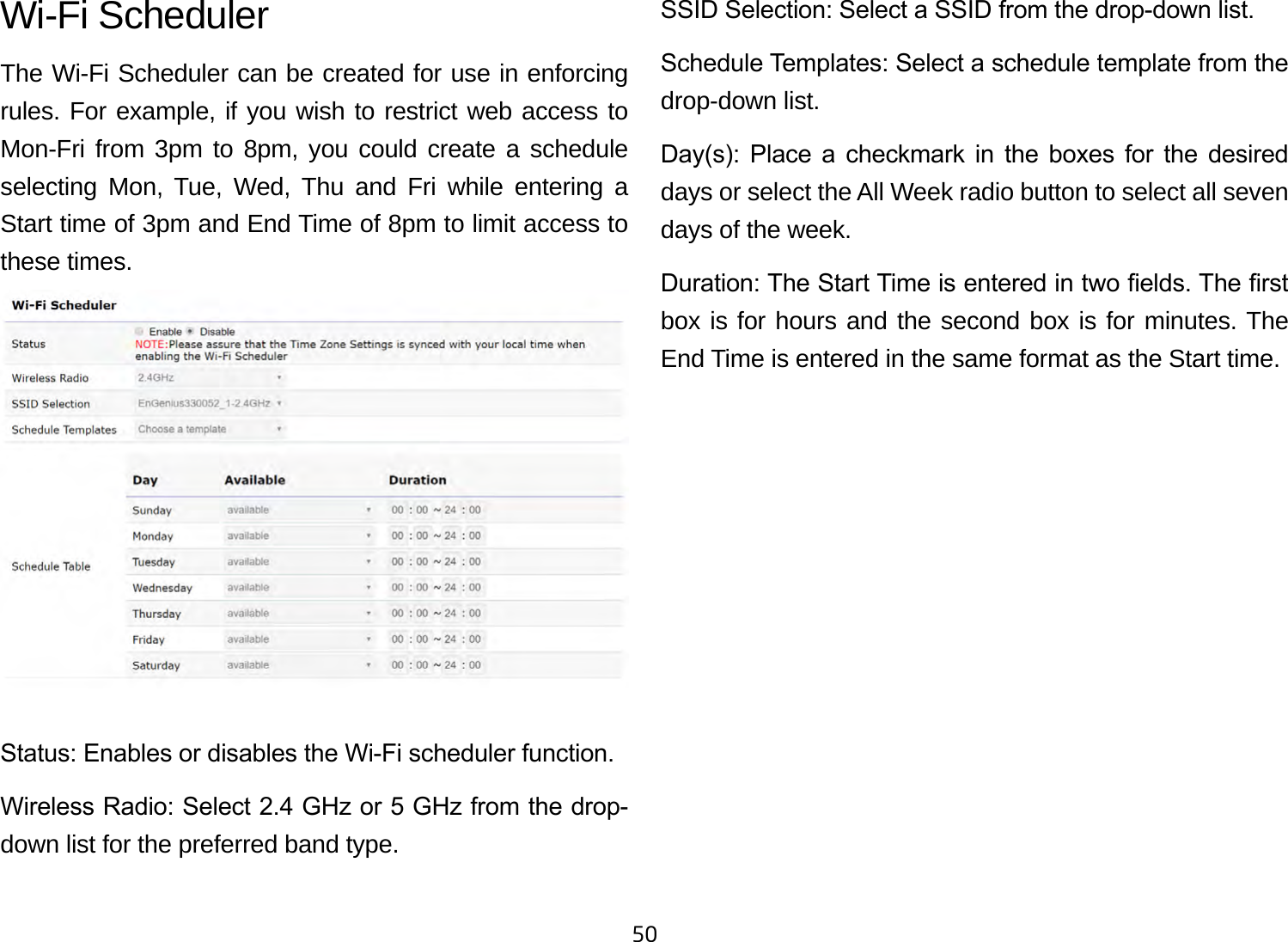 50Wi-Fi SchedulerThe Wi-Fi Scheduler can be created for use in enforcing rules. For example, if you wish to restrict web access to Mon-Fri from 3pm to 8pm, you could create a schedule selecting Mon, Tue, Wed, Thu and Fri while entering a Start time of 3pm and End Time of 8pm to limit access to these times.Status: Enables or disables the Wi-Fi scheduler function.Wireless Radio: Select 2.4 GHz or 5 GHz from the drop- down list for the preferred band type.SSID Selection: Select a SSID from the drop-down list.Schedule Templates: Select a schedule template from the drop-down list.Day(s):  Place  a  checkmark  in  the  boxes  for  the  desired days or select the All Week radio button to select all seven days of the week.Duration: The Start Time is entered in two elds. The rst box is for hours and the second box is for minutes. The End Time is entered in the same format as the Start time.
