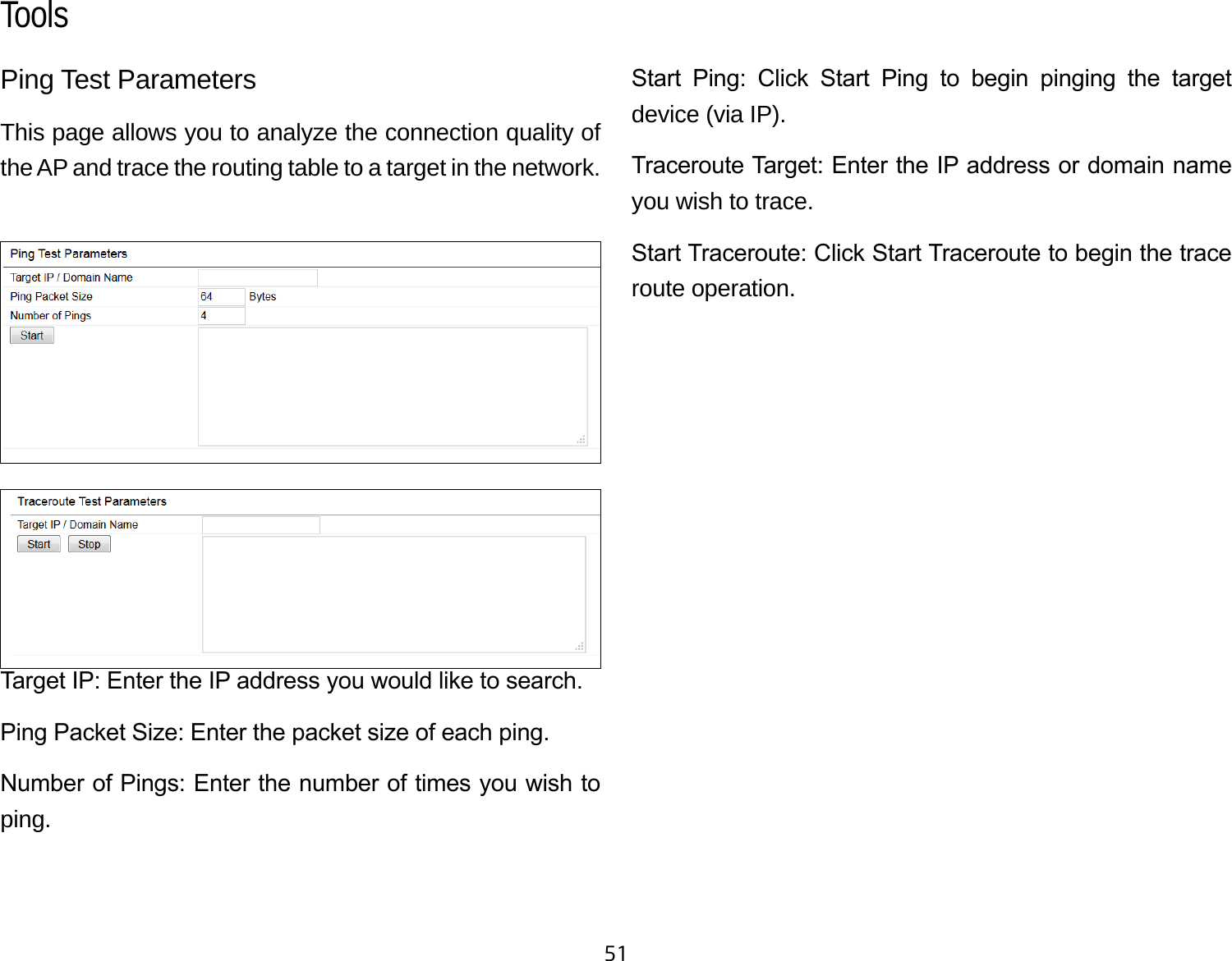 51Ping Test Parameters This page allows you to analyze the connection quality of the AP and trace the routing table to a target in the network.Target IP: Enter the IP address you would like to search.Ping Packet Size: Enter the packet size of each ping.Number of Pings: Enter the number of times you wish to ping. Start  Ping:  Click  Start  Ping  to  begin  pinging  the  target device (via IP).Traceroute Target: Enter the IP address or domain name you wish to trace.Start Traceroute: Click Start Traceroute to begin the trace route operation.Tools