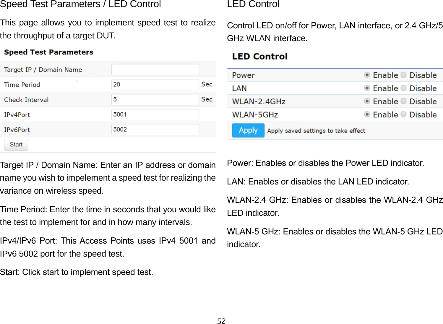 52Speed Test Parameters / LED Control This page allows you to implement speed test to realize the throughput of a target DUT.Target IP / Domain Name: Enter an IP address or domain name you wish to impelement a speed test for realizing the variance on wireless speed.Time Period: Enter the time in seconds that you would like the test to implement for and in how many intervals. IPv4/IPv6  Port:  This Access  Points  uses  IPv4  5001  and IPv6 5002 port for the speed test.Start: Click start to implement speed test.LED ControlControl LED on/o for Power, LAN interface, or 2.4 GHz/5 GHz WLAN interface.Power: Enables or disables the Power LED indicator.LAN: Enables or disables the LAN LED indicator.WLAN-2.4 GHz: Enables or disables the WLAN-2.4 GHz LED indicator.WLAN-5 GHz: Enables or disables the WLAN-5 GHz LED indicator. 