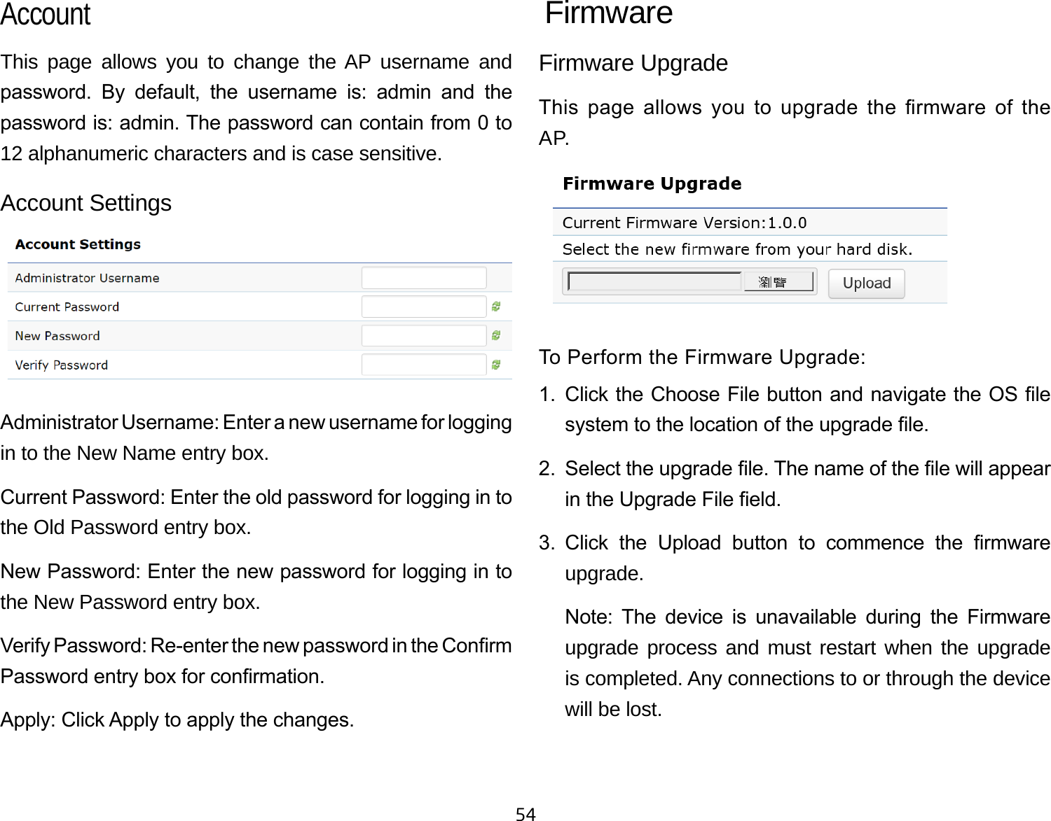 54This page allows you to change the AP username and password.  By  default,  the  username  is:  admin  and  the password is: admin. The password can contain from 0 to 12 alphanumeric characters and is case sensitive.Account SettingsAdministrator Username: Enter a new username for logging in to the New Name entry box.Current Password: Enter the old password for logging in to the Old Password entry box.New Password: Enter the new password for logging in to the New Password entry box.Verify Password: Re-enter the new password in the Conrm Password entry box for conrmation.Apply: Click Apply to apply the changes.Firmware UpgradeThis  page  allows  you  to  upgrade  the  rmware  of  the AP.To Perform the Firmware Upgrade:1.  Click the Choose File button and navigate the OS le system to the location of the upgrade le.2.  Select the upgrade le. The name of the le will appear in the Upgrade File eld.3.  Click  the  Upload  button  to  commence  the  rmware upgrade.Note:  The  device  is  unavailable  during  the  Firmware upgrade process and must restart when the upgrade is completed. Any connections to or through the device will be lost.Account Firmware