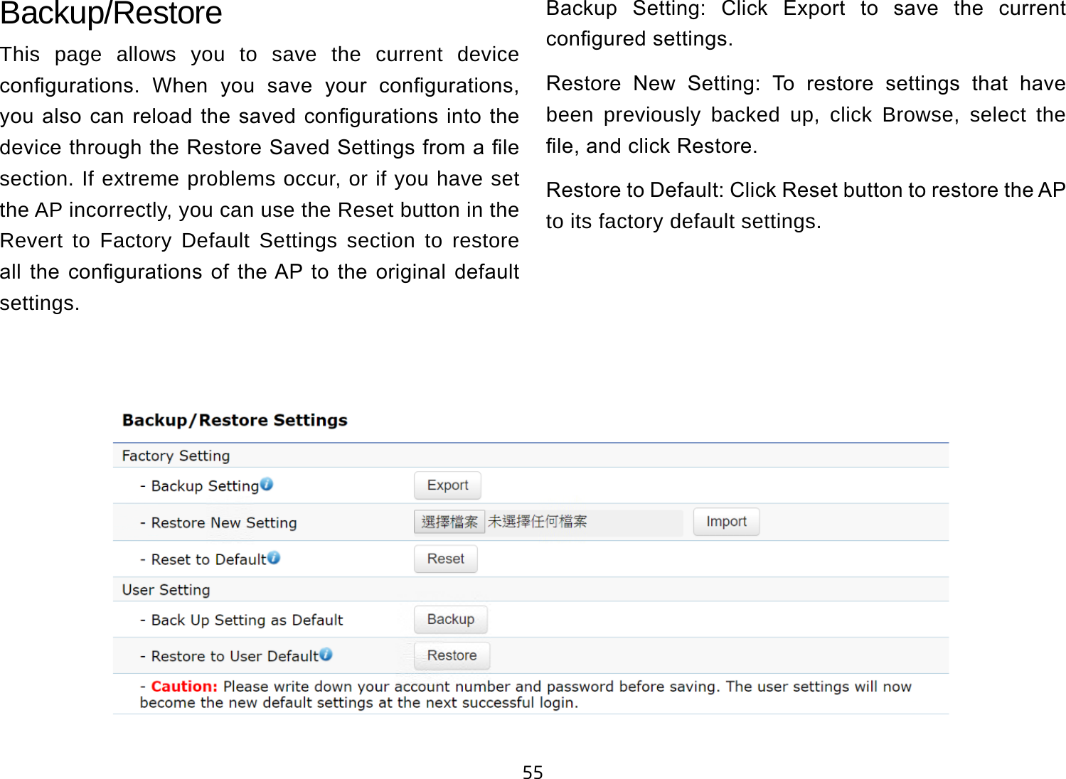 55Backup/RestoreThis page allows you to save the current device congurations.  When  you  save  your  congurations, you also  can reload  the saved  congurations into  the device through the Restore Saved Settings from a le section. If extreme problems occur, or if you have set the AP incorrectly, you can use the Reset button in the Revert to Factory Default Settings section to restore all  the  congurations  of  the AP to  the  original  default settings.Backup  Setting:  Click  Export  to  save  the  current congured settings.Restore  New  Setting:  To  restore  settings  that  have been previously backed up, click Browse, select the le, and click Restore.Restore to Default: Click Reset button to restore the AP to its factory default settings.