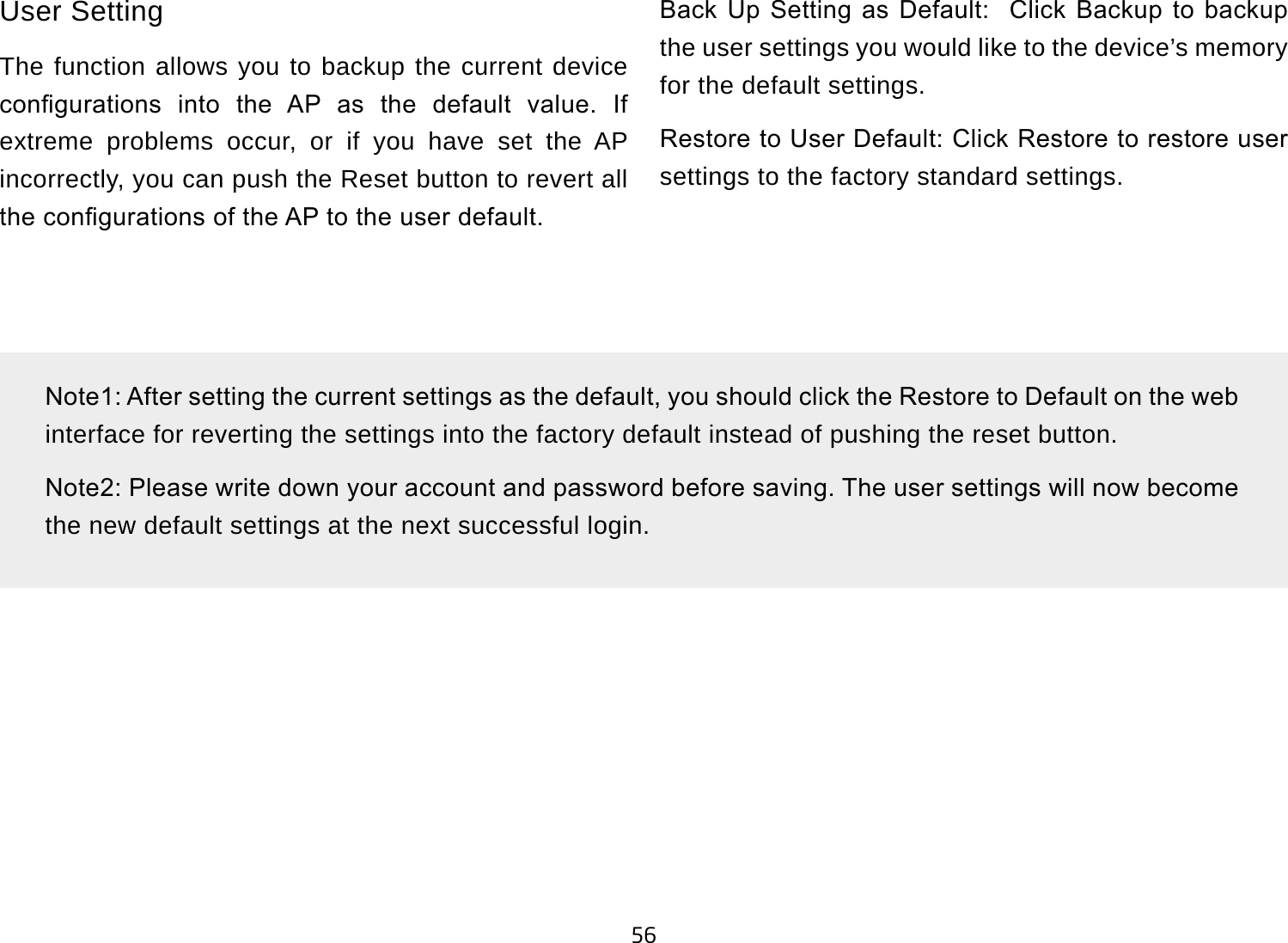 56User SettingThe function allows you to backup the current device congurations  into  the  AP  as  the  default  value.  If extreme problems occur, or if you have set the AP incorrectly, you can push the Reset button to revert all the congurations of the AP to the user default.Back  Up  Setting  as  Default:    Click  Backup  to  backup the user settings you would like to the device’s memory for the default settings.Restore to User Default: Click Restore to restore user settings to the factory standard settings.Note1: After setting the current settings as the default, you should click the Restore to Default on the web interface for reverting the settings into the factory default instead of pushing the reset button.Note2: Please write down your account and password before saving. The user settings will now become the new default settings at the next successful login.