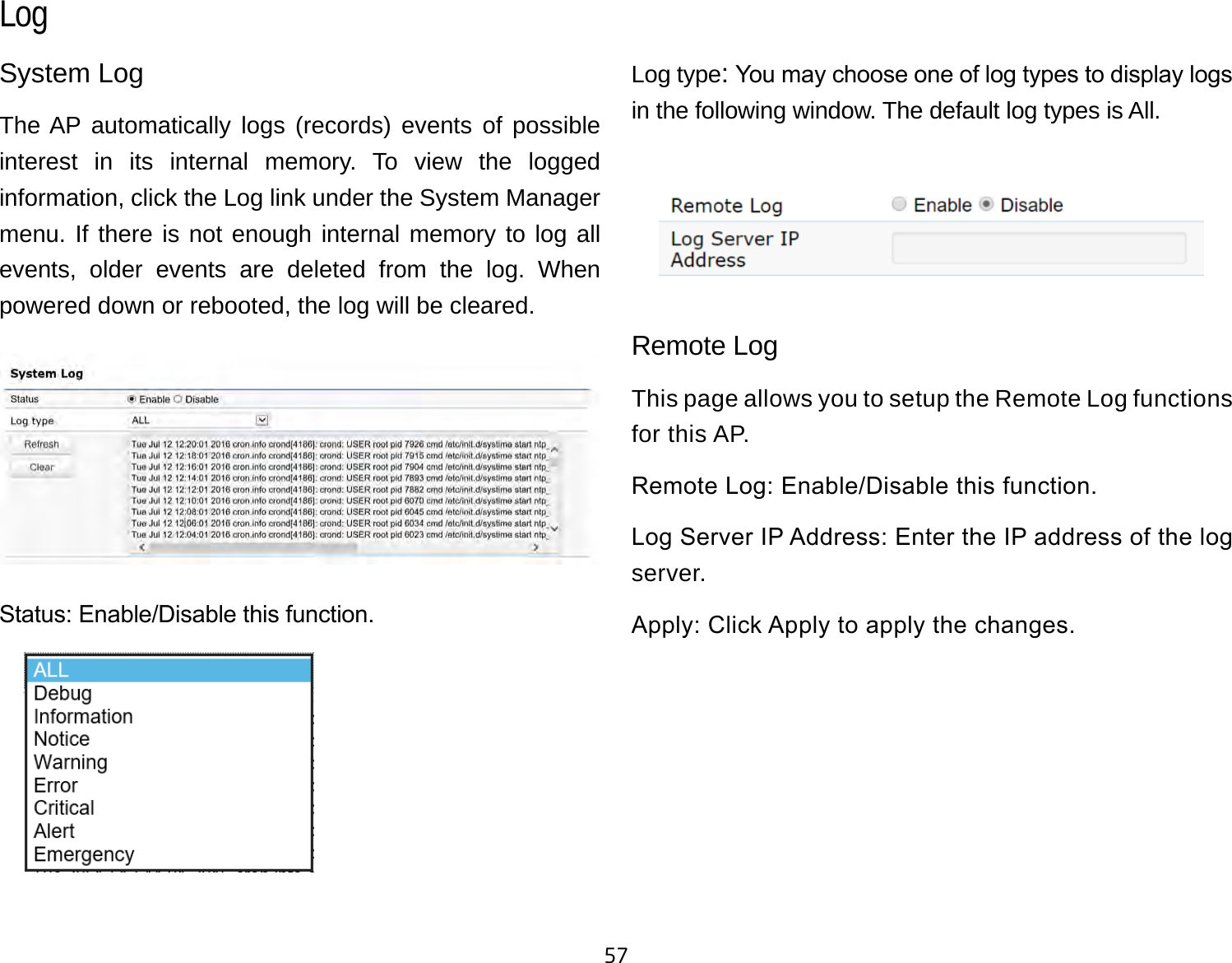 57System LogThe AP automatically logs (records) events of possible interest in its internal memory. To view the logged information, click the Log link under the System Manager menu. If there is not enough internal memory to log all events, older events are deleted from the log. When powered down or rebooted, the log will be cleared.Status: Enable/Disable this function.Log type: You may choose one of log types to display logs in the following window. The default log types is All. Remote LogThis page allows you to setup the Remote Log functions for this AP.Remote Log: Enable/Disable this function.Log Server IP Address: Enter the IP address of the log server.Apply: Click Apply to apply the changes.Log