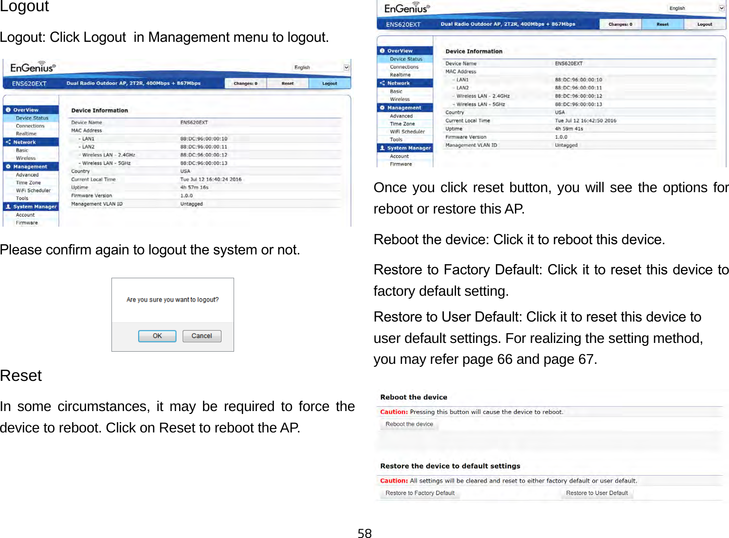 58LogoutLogout: Click Logout  in Management menu to logout.Please conrm again to logout the system or not.ResetIn some circumstances, it may be required to force the device to reboot. Click on Reset to reboot the AP.Once you click reset button, you will see the options for reboot or restore this AP.Reboot the device: Click it to reboot this device.Restore to Factory Default: Click it to reset this device to factory default setting. Restore to User Default: Click it to reset this device to user default settings. For realizing the setting method, you may refer page 66 and page 67.