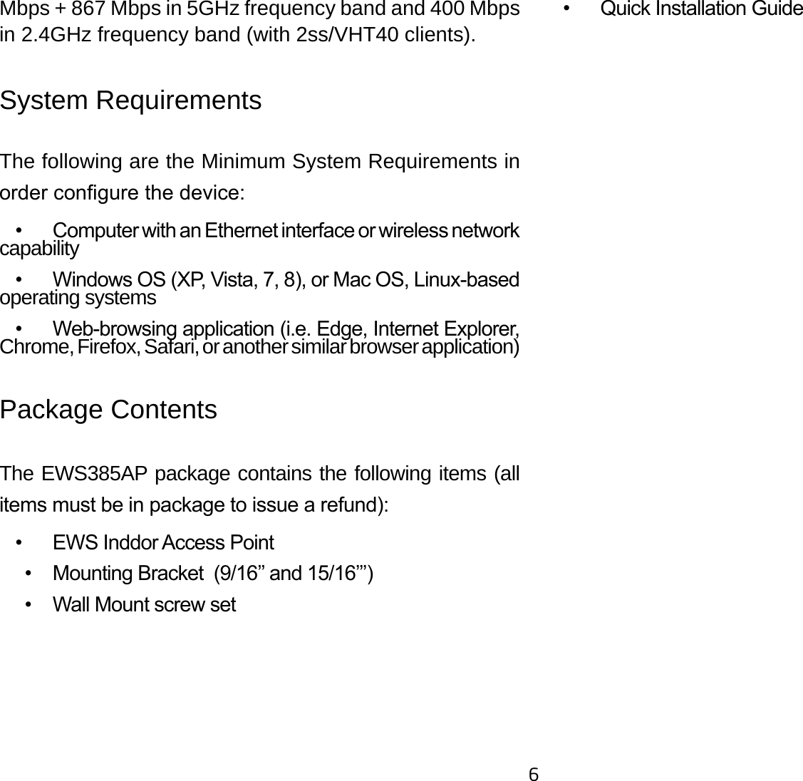 6Mbps + 867 Mbps in 5GHz frequency band and 400 Mbps in 2.4GHz frequency band (with 2ss/VHT40 clients).System RequirementsThe following are the Minimum System Requirements in order congure the device:  •  Computer with an Ethernet interface or wireless network capability  •  Windows OS (XP, Vista, 7, 8), or Mac OS, Linux-based operating systems  •  Web-browsing application (i.e. Edge, Internet Explorer, Chrome, Firefox, Safari, or another similar browser application)Package ContentsThe EWS385AP package contains the following items (all items must be in package to issue a refund):  •  EWS Inddor Access Point     •  Mounting Bracket  (9/16’’ and 15/16’’’)     •  Wall Mount screw set   •  Quick Installation Guide