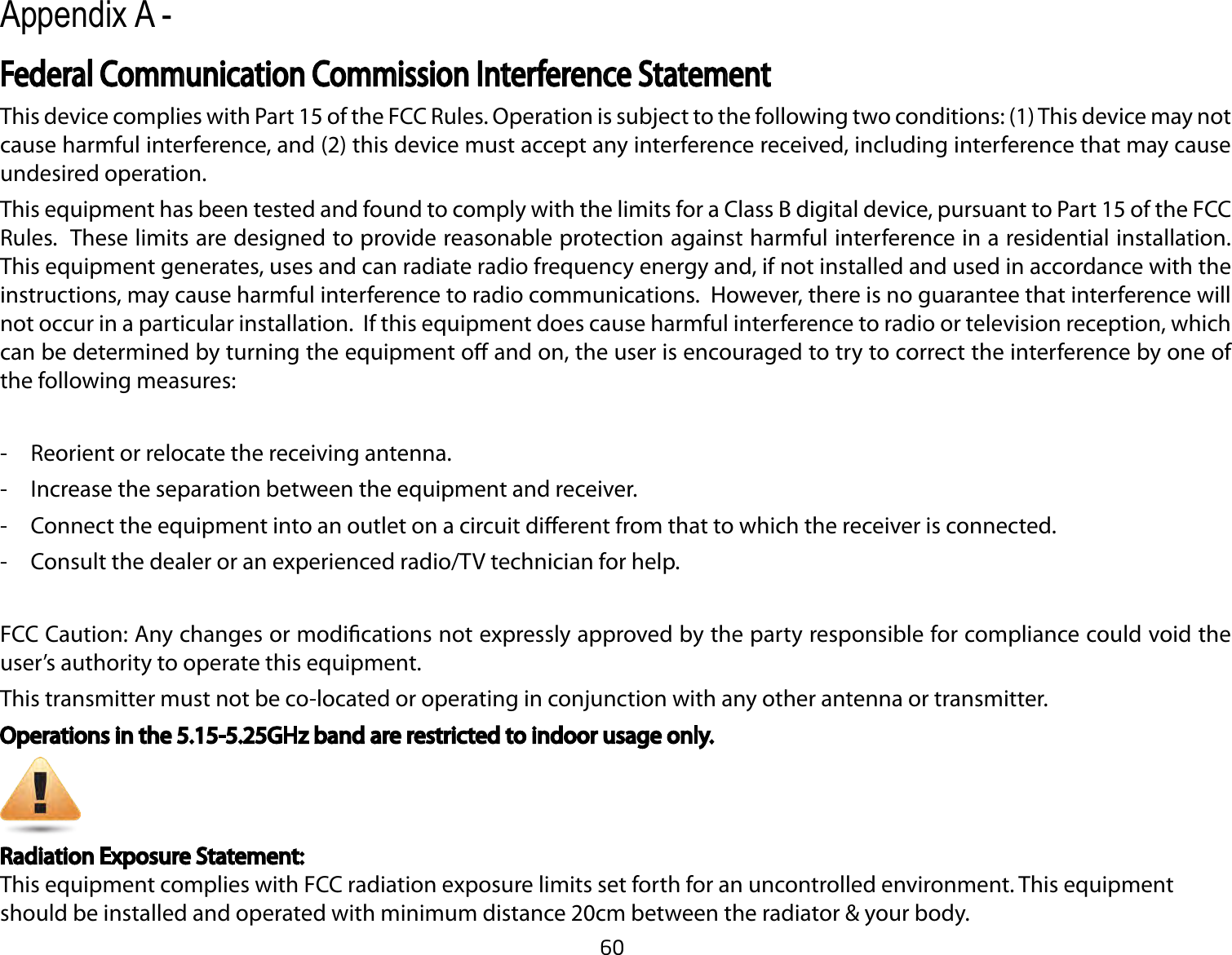 60This device complies with Part 15 of the FCC Rules. Operation is subject to the following two conditions: (1) This device may not cause harmful interference, and (2) this device must accept any interference received, including interference that may cause undesired operation.This equipment has been tested and found to comply with the limits for a Class B digital device, pursuant to Part 15 of the FCC Rules.  These limits are designed to provide reasonable protection against harmful interference in a residential installation. This equipment generates, uses and can radiate radio frequency energy and, if not installed and used in accordance with the instructions, may cause harmful interference to radio communications.  However, there is no guarantee that interference will not occur in a particular installation.  If this equipment does cause harmful interference to radio or television reception, which can be determined by turning the equipment o and on, the user is encouraged to try to correct the interference by one of the following measures:-  Reorient or relocate the receiving antenna.-  Increase the separation between the equipment and receiver.-  Connect the equipment into an outlet on a circuit dierent from that to which the receiver is connected.-  Consult the dealer or an experienced radio/TV technician for help. FCC Caution: Any changes or modications not expressly approved by the party responsible for compliance could void the user’s authority to operate this equipment.This transmitter must not be co-located or operating in conjunction with any other antenna or transmitter.Operations in the 5.15-5.25GHz band are restricted to indoor usage only.Appendix A - Radiation Exposure Statement:This equipment complies with FCC radiation exposure limits set forth for an uncontrolled environment. This equipment should be installed and operated with minimum distance 20cm between the radiator &amp; your body.Federal Communication Commission Interference Statement