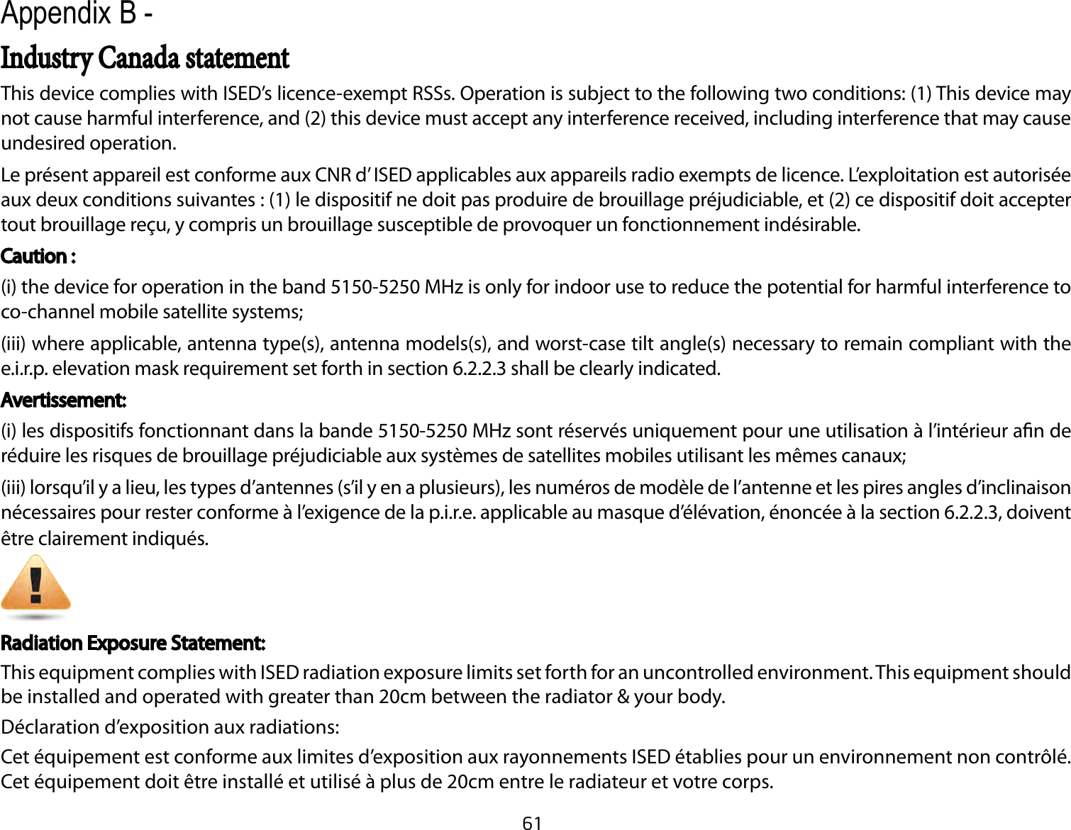 61This device complies with ISED’s licence-exempt RSSs. Operation is subject to the following two conditions: (1) This device may not cause harmful interference, and (2) this device must accept any interference received, including interference that may cause undesired operation.Le présent appareil est conforme aux CNR d’ ISED applicables aux appareils radio exempts de licence. L’exploitation est autorisée aux deux conditions suivantes : (1) le dispositif ne doit pas produire de brouillage préjudiciable, et (2) ce dispositif doit accepter tout brouillage reçu, y compris un brouillage susceptible de provoquer un fonctionnement indésirable. Caution :(i) the device for operation in the band 5150-5250 MHz is only for indoor use to reduce the potential for harmful interference to co-channel mobile satellite systems;(iii) where applicable, antenna type(s), antenna models(s), and worst-case tilt angle(s) necessary to remain compliant with the e.i.r.p. elevation mask requirement set forth in section 6.2.2.3 shall be clearly indicated.  Avertissement:(i) les dispositifs fonctionnant dans la bande 5150-5250 MHz sont réservés uniquement pour une utilisation à l’intérieur an de réduire les risques de brouillage préjudiciable aux systèmes de satellites mobiles utilisant les mêmes canaux;(iii) lorsqu’il y a lieu, les types d’antennes (s’il y en a plusieurs), les numéros de modèle de l’antenne et les pires angles d’inclinaison nécessaires pour rester conforme à l’exigence de la p.i.r.e. applicable au masque d’élévation, énoncée à la section 6.2.2.3, doivent être clairement indiqués.Radiation Exposure Statement:This equipment complies with ISED radiation exposure limits set forth for an uncontrolled environment. This equipment should be installed and operated with greater than 20cm between the radiator &amp; your body.Déclaration d’exposition aux radiations:Cet équipement est conforme aux limites d’exposition aux rayonnements ISED établies pour un environnement non contrôlé. Cet équipement doit être installé et utilisé à plus de 20cm entre le radiateur et votre corps.Appendix B -Industry Canada statement