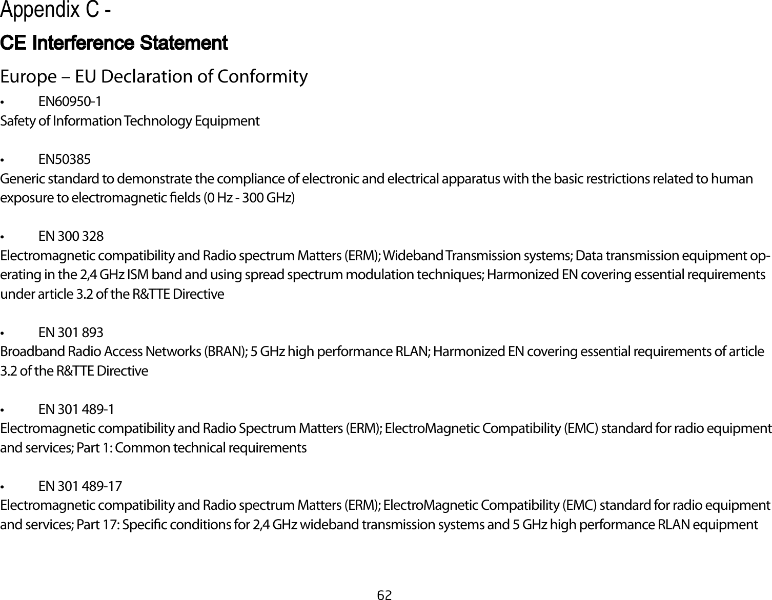 62Europe – EU Declaration of Conformity• EN60950-1Safety of Information Technology Equipment• EN50385Generic standard to demonstrate the compliance of electronic and electrical apparatus with the basic restrictions related to human exposure to electromagnetic elds (0 Hz - 300 GHz)• EN300328Electromagnetic compatibility and Radio spectrum Matters (ERM); Wideband Transmission systems; Data transmission equipment op-erating in the 2,4 GHz ISM band and using spread spectrum modulation techniques; Harmonized EN covering essential requirements under article 3.2 of the R&amp;TTE Directive• EN301893Broadband Radio Access Networks (BRAN); 5 GHz high performance RLAN; Harmonized EN covering essential requirements of article 3.2 of the R&amp;TTE Directive• EN301489-1Electromagnetic compatibility and Radio Spectrum Matters (ERM); ElectroMagnetic Compatibility (EMC) standard for radio equipment and services; Part 1: Common technical requirements• EN301489-17Electromagnetic compatibility and Radio spectrum Matters (ERM); ElectroMagnetic Compatibility (EMC) standard for radio equipment andservices;Part17:Specicconditionsfor2,4GHzwidebandtransmissionsystemsand5GHzhighperformanceRLANequipmentAppendix C - CE Interference Statement