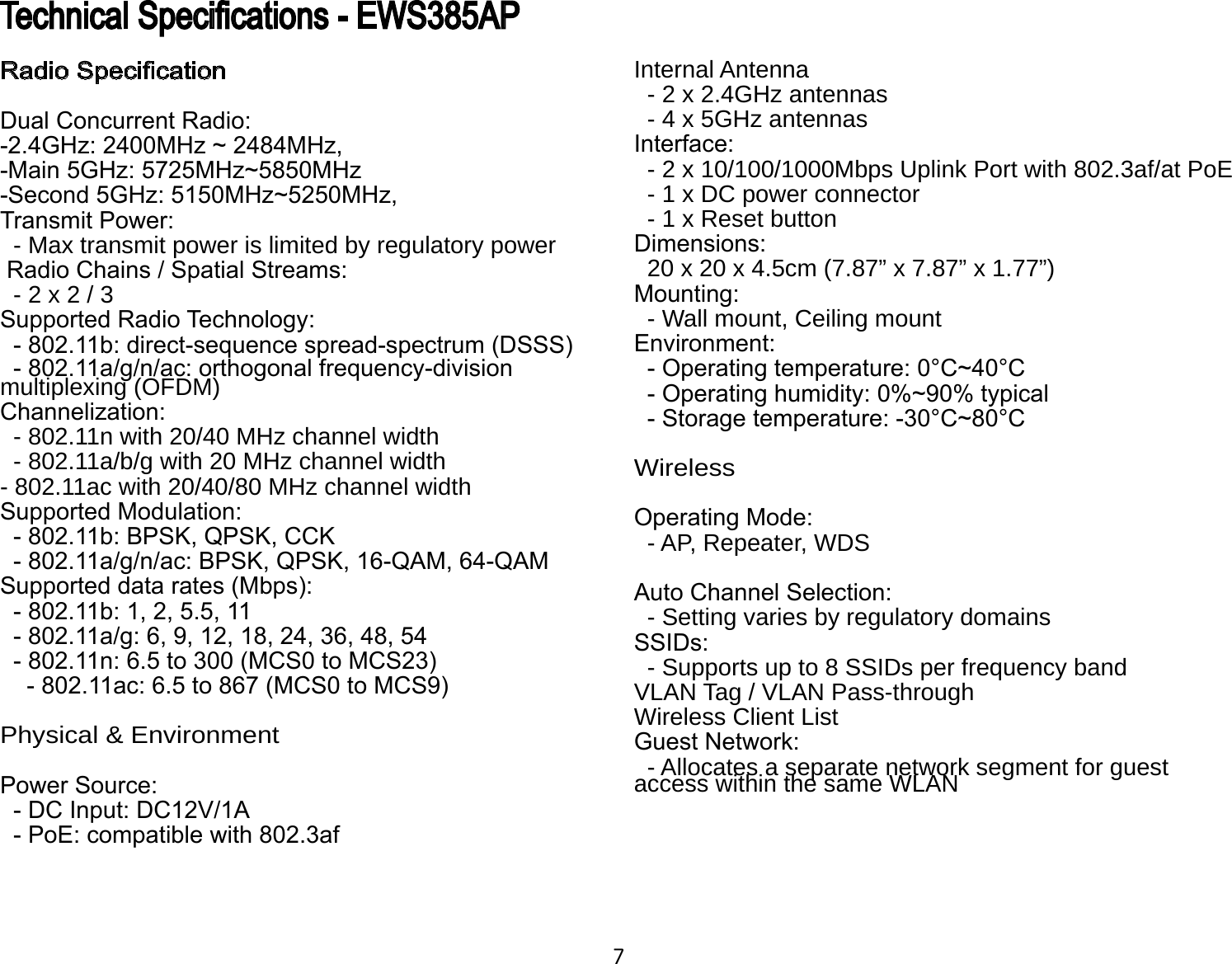 7Internal Antenna  - 2 x 2.4GHz antennas  - 4 x 5GHz antennasInterface:  - 2 x 10/100/1000Mbps Uplink Port with 802.3af/at PoE  - 1 x DC power connector  - 1 x Reset buttonDimensions:  20 x 20 x 4.5cm (7.87” x 7.87” x 1.77”)Mounting:  - Wall mount, Ceiling mountEnvironment:  - Operating temperature: 0°C~40°C  - Operating humidity: 0%~90% typical  - Storage temperature: -30°C~80°C WirelessOperating Mode:   - AP, Repeater, WDSAuto Channel Selection:  - Setting varies by regulatory domainsSSIDs:  - Supports up to 8 SSIDs per frequency bandVLAN Tag / VLAN Pass-throughWireless Client ListGuest Network:  - Allocates a separate network segment for guest access within the same WLANRadio SpecicationDual Concurrent Radio:-2.4GHz: 2400MHz ~ 2484MHz,-Main 5GHz: 5725MHz~5850MHz-Second 5GHz: 5150MHz~5250MHz,Transmit Power:  - Max transmit power is limited by regulatory power Radio Chains / Spatial Streams:  - 2 x 2 / 3Supported Radio Technology:  - 802.11b: direct-sequence spread-spectrum (DSSS)  - 802.11a/g/n/ac: orthogonal frequency-division multiplexing (OFDM)Channelization:  - 802.11n with 20/40 MHz channel width  - 802.11a/b/g with 20 MHz channel width- 802.11ac with 20/40/80 MHz channel widthSupported Modulation:  - 802.11b: BPSK, QPSK, CCK  - 802.11a/g/n/ac: BPSK, QPSK, 16-QAM, 64-QAMSupported data rates (Mbps):  - 802.11b: 1, 2, 5.5, 11  - 802.11a/g: 6, 9, 12, 18, 24, 36, 48, 54  - 802.11n: 6.5 to 300 (MCS0 to MCS23)     - 802.11ac: 6.5 to 867 (MCS0 to MCS9)Physical &amp; EnvironmentPower Source:  - DC Input: DC12V/1A  - PoE: compatible with 802.3afTechnical Specications - EWS385AP