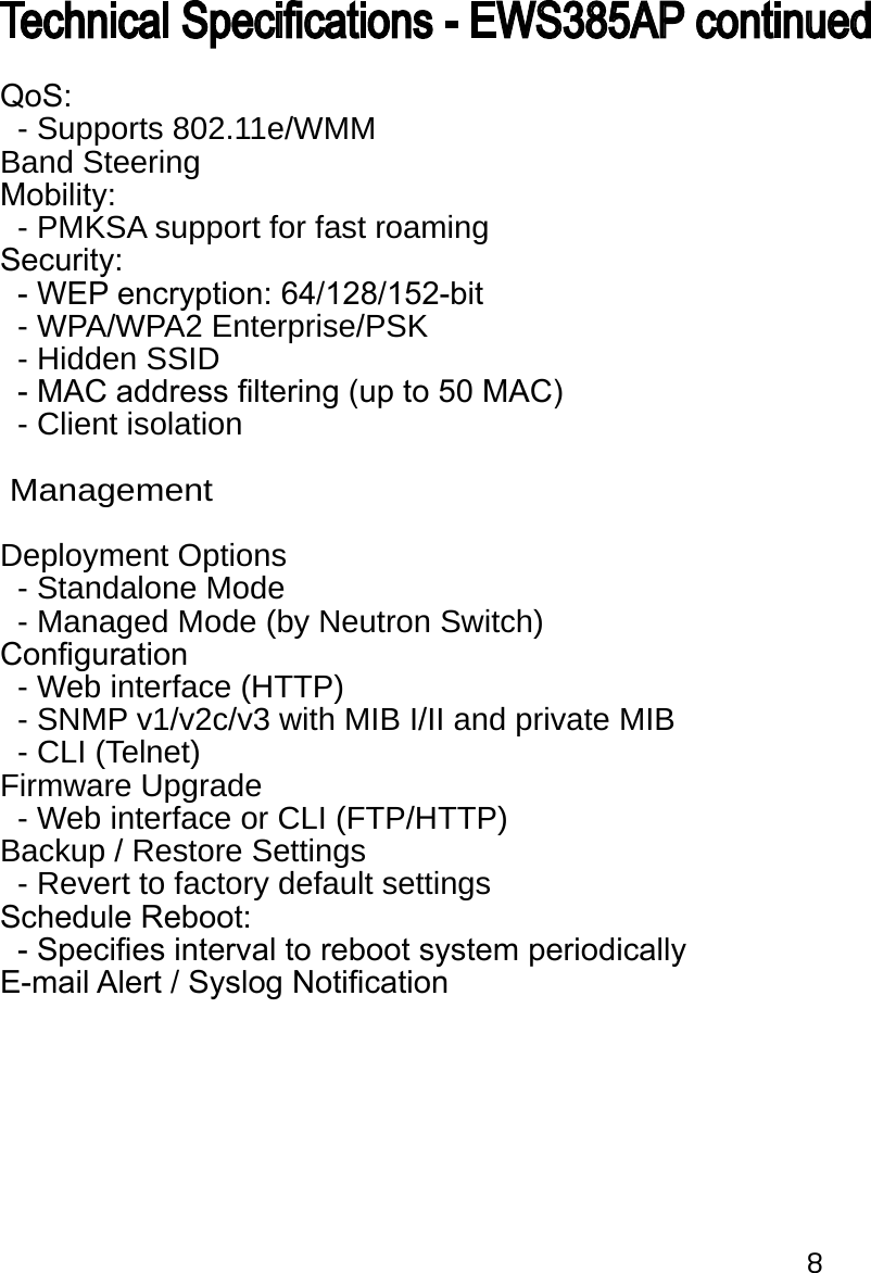 8QoS:  - Supports 802.11e/WMMBand SteeringMobility:   - PMKSA support for fast roamingSecurity:   - WEP encryption: 64/128/152-bit   - WPA/WPA2 Enterprise/PSK  - Hidden SSID   - MAC address ltering (up to 50 MAC)  - Client isolation  ManagementDeployment Options  - Standalone Mode  - Managed Mode (by Neutron Switch)Conguration  - Web interface (HTTP)  - SNMP v1/v2c/v3 with MIB I/II and private MIB  - CLI (Telnet)Firmware Upgrade  - Web interface or CLI (FTP/HTTP)Backup / Restore Settings  - Revert to factory default settingsSchedule Reboot:  - Species interval to reboot system periodicallyE-mail Alert / Syslog NoticationTechnical Specications - EWS385AP continued