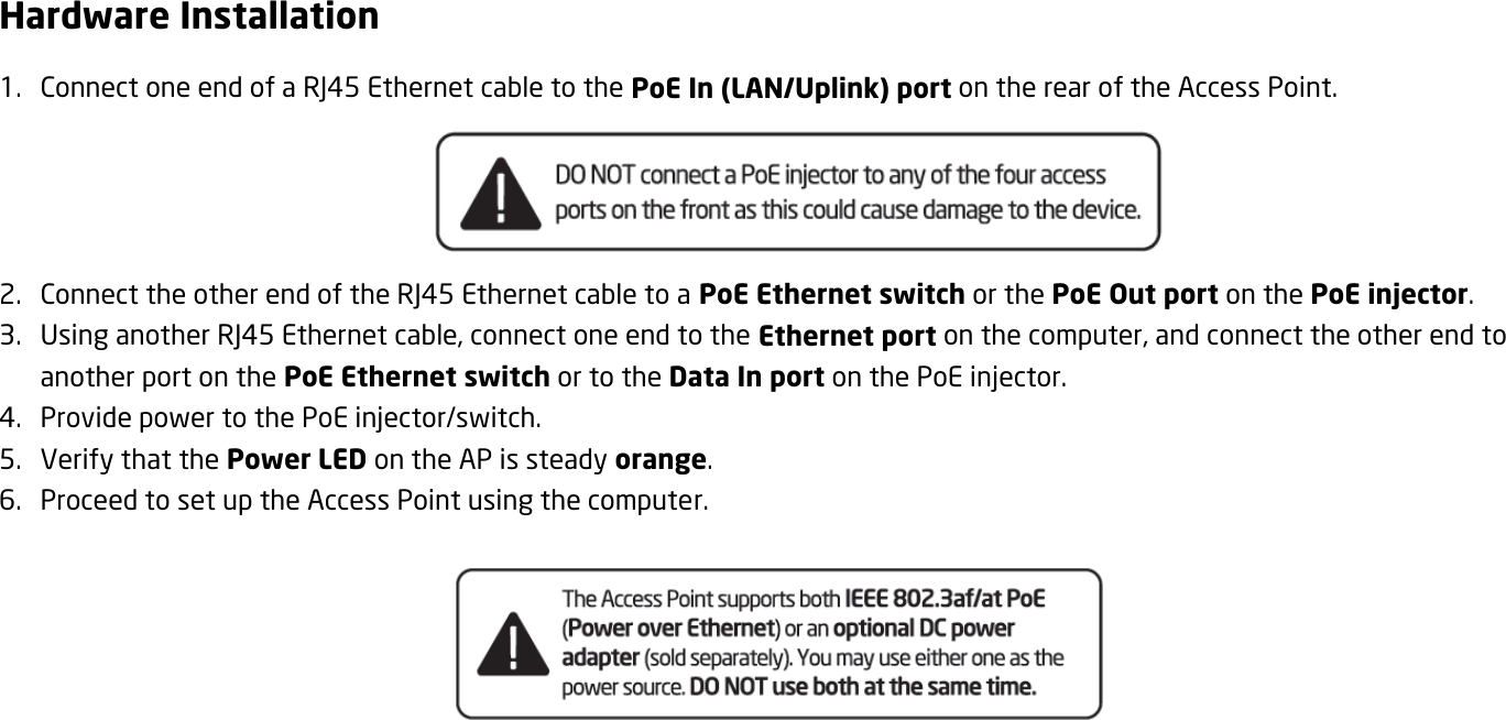 Hardware Installation 1. Connect one end of a RJ45 Ethernet cable to the PoE In (LAN/Uplink) port on the rear of the Access Point.  2. Connect the other end of the RJ45 Ethernet cable to a PoE Ethernet switch or the PoE Out port on the PoE injector. 3. Using another RJ45 Ethernet cable, connect one end to the Ethernet port on the computer, and connect the other end to another port on the PoE Ethernet switch or to the Data In port on the PoE injector. 4. Provide power to the PoE injector/switch. 5. Verify that the Power LED on the AP is steady orange. 6. Proceed to set up the Access Point using the computer.     