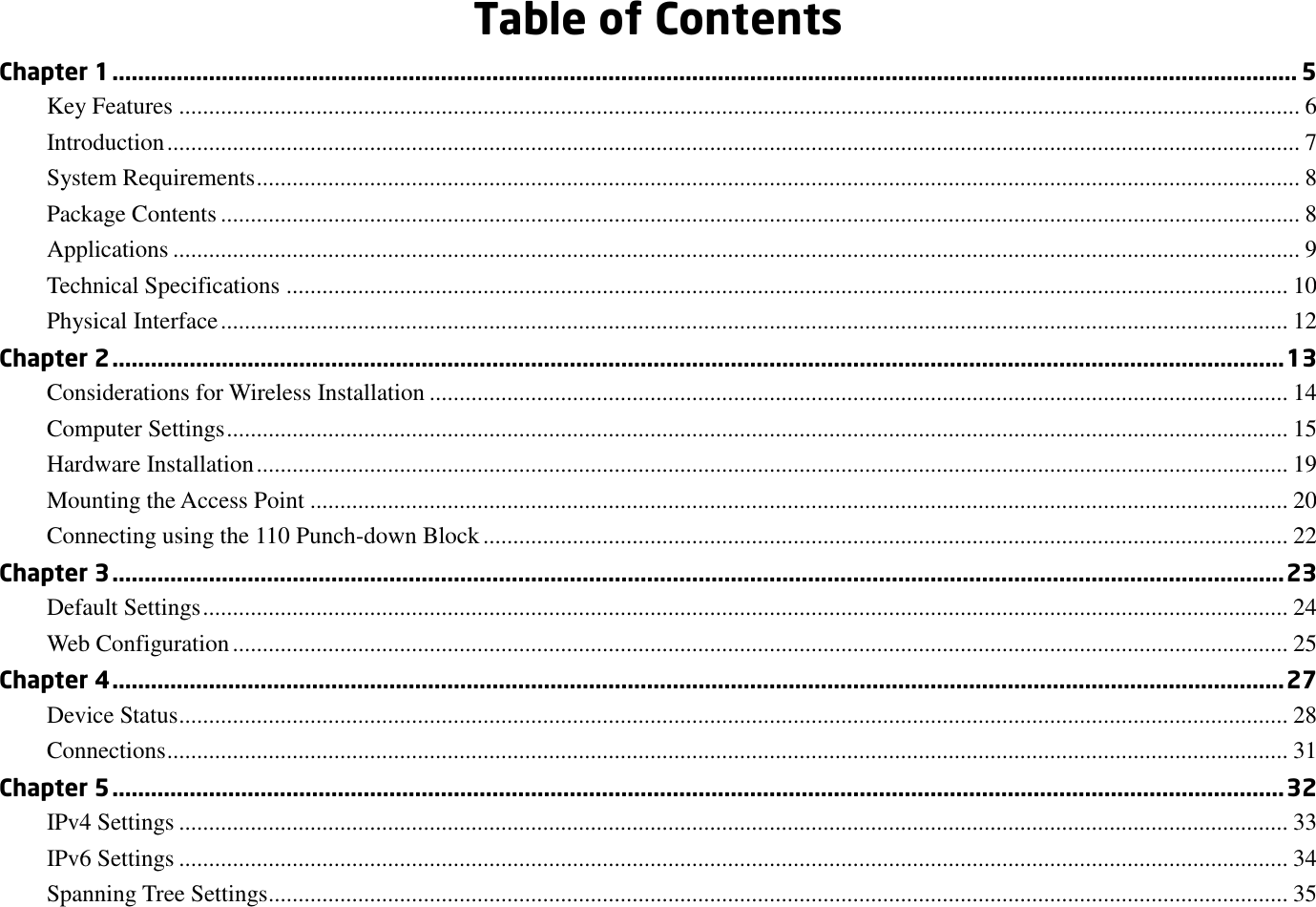  Table of Contents Chapter 1 ........................................................................................................................................................................................ 5 Key Features ............................................................................................................................................................................................ 6 Introduction .............................................................................................................................................................................................. 7 System Requirements ............................................................................................................................................................................... 8 Package Contents ..................................................................................................................................................................................... 8 Applications ............................................................................................................................................................................................. 9 Technical Specifications ........................................................................................................................................................................ 10 Physical Interface ................................................................................................................................................................................... 12 Chapter 2 ...................................................................................................................................................................................... 13 Considerations for Wireless Installation ................................................................................................................................................ 14 Computer Settings .................................................................................................................................................................................. 15 Hardware Installation ............................................................................................................................................................................. 19 Mounting the Access Point .................................................................................................................................................................... 20 Connecting using the 110 Punch-down Block ....................................................................................................................................... 22 Chapter 3 ...................................................................................................................................................................................... 23 Default Settings ...................................................................................................................................................................................... 24 Web Configuration ................................................................................................................................................................................. 25 Chapter 4 ...................................................................................................................................................................................... 27 Device Status .......................................................................................................................................................................................... 28 Connections ............................................................................................................................................................................................ 31 Chapter 5 ...................................................................................................................................................................................... 32 IPv4 Settings .......................................................................................................................................................................................... 33 IPv6 Settings .......................................................................................................................................................................................... 34 Spanning Tree Settings........................................................................................................................................................................... 35 