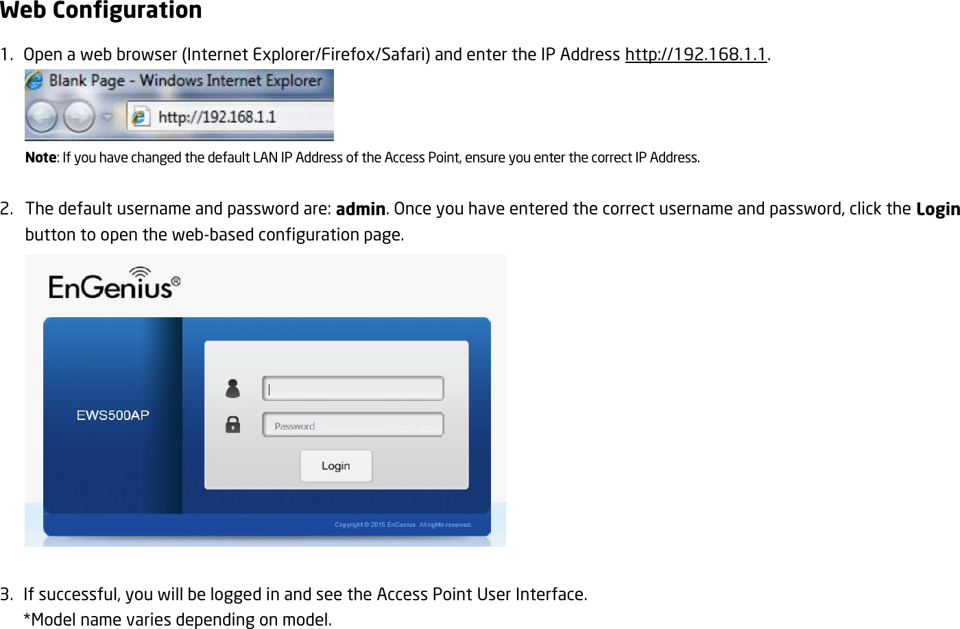 Web Configuration 1.   Open a web browser (Internet Explorer/Firefox/Safari) and enter the IP Address http://192.168.1.1.  Note: If you have changed the default LAN IP Address of the Access Point, ensure you enter the correct IP Address.  2. The default username and password are: admin. Once you have entered the correct username and password, click the Login button to open the web-based configuration page.   3.   If successful, you will be logged in and see the Access Point User Interface.  *Model name varies depending on model. 