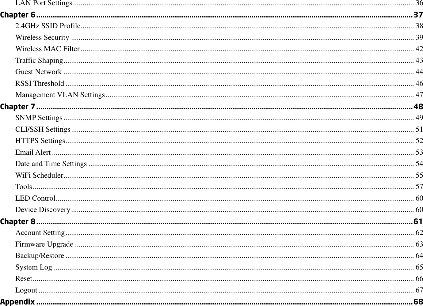 LAN Port Settings .................................................................................................................................................................................. 36 Chapter 6 ...................................................................................................................................................................................... 37 2.4GHz SSID Profile.............................................................................................................................................................................. 38 Wireless Security ................................................................................................................................................................................... 39 Wireless MAC Filter .............................................................................................................................................................................. 42 Traffic Shaping ....................................................................................................................................................................................... 43 Guest Network ....................................................................................................................................................................................... 44 RSSI Threshold ...................................................................................................................................................................................... 46 Management VLAN Settings ................................................................................................................................................................. 47 Chapter 7 ...................................................................................................................................................................................... 48 SNMP Settings ....................................................................................................................................................................................... 49 CLI/SSH Settings ................................................................................................................................................................................... 51 HTTPS Settings...................................................................................................................................................................................... 52 Email Alert ............................................................................................................................................................................................. 53 Date and Time Settings .......................................................................................................................................................................... 54 WiFi Scheduler ....................................................................................................................................................................................... 55 Tools ....................................................................................................................................................................................................... 57 LED Control ........................................................................................................................................................................................... 60 Device Discovery ................................................................................................................................................................................... 60 Chapter 8 ...................................................................................................................................................................................... 61 Account Setting ...................................................................................................................................................................................... 62 Firmware Upgrade ................................................................................................................................................................................. 63 Backup/Restore ...................................................................................................................................................................................... 64 System Log ............................................................................................................................................................................................ 65 Reset ....................................................................................................................................................................................................... 66 Logout .................................................................................................................................................................................................... 67 Appendix ...................................................................................................................................................................................... 68 