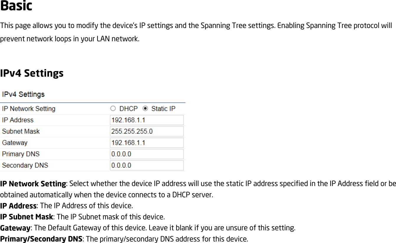 Basic This page allows you to modify the device’s IP settings and the Spanning Tree settings. Enabling Spanning Tree protocol will prevent network loops in your LAN network.  IPv4 Settings  IP Network Setting: Select whether the device IP address will use the static IP address specified in the IP Address field or be obtained automatically when the device connects to a DHCP server. IP Address: The IP Address of this device. IP Subnet Mask: The IP Subnet mask of this device. Gateway: The Default Gateway of this device. Leave it blank if you are unsure of this setting. Primary/Secondary DNS: The primary/secondary DNS address for this device.   