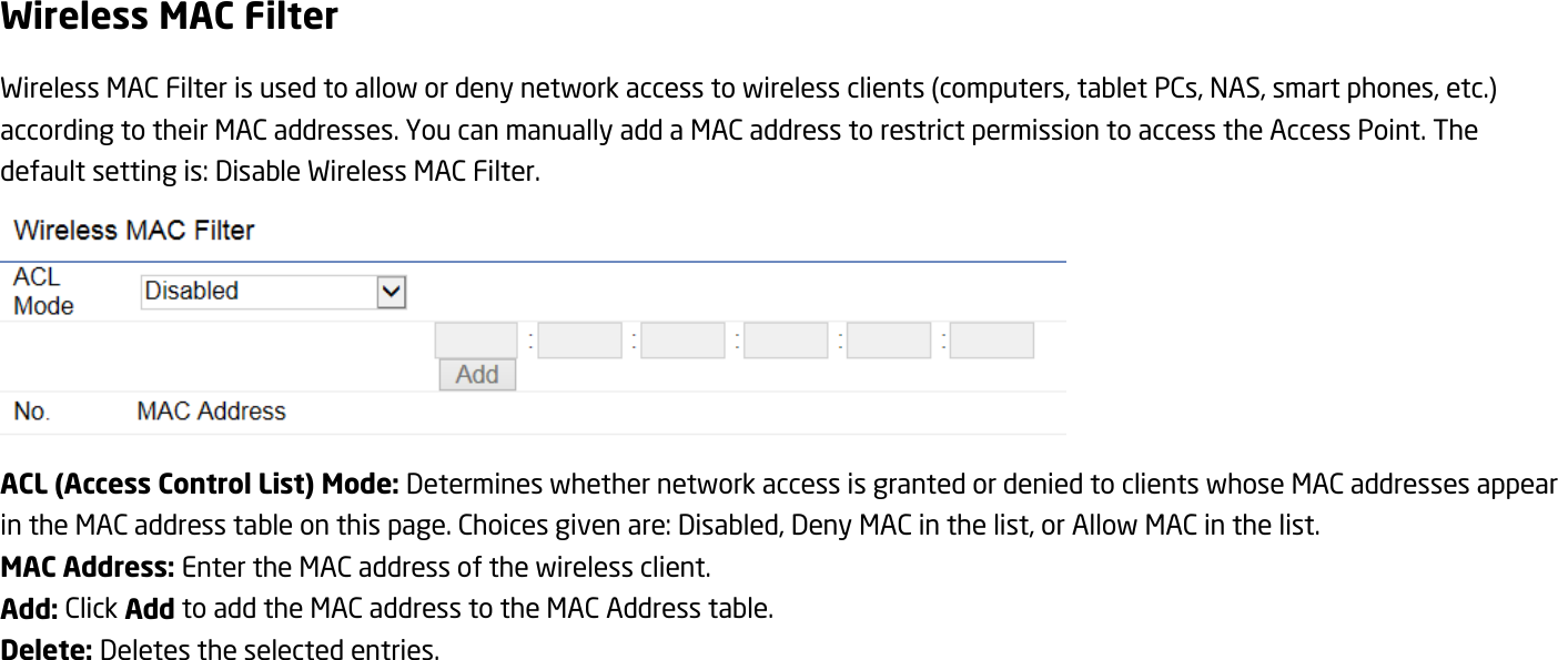 Wireless MAC Filter Wireless MAC Filter is used to allow or deny network access to wireless clients (computers, tablet PCs, NAS, smart phones, etc.) according to their MAC addresses. You can manually add a MAC address to restrict permission to access the Access Point. The default setting is: Disable Wireless MAC Filter.  ACL (Access Control List) Mode: Determines whether network access is granted or denied to clients whose MAC addresses appear in the MAC address table on this page. Choices given are: Disabled, Deny MAC in the list, or Allow MAC in the list. MAC Address: Enter the MAC address of the wireless client. Add: Click Add to add the MAC address to the MAC Address table. Delete: Deletes the selected entries.  