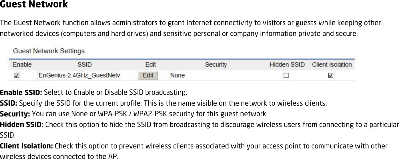 Guest Network The Guest Network function allows administrators to grant Internet connectivity to visitors or guests while keeping other networked devices (computers and hard drives) and sensitive personal or company information private and secure.  Enable SSID: Select to Enable or Disable SSID broadcasting. SSID: Specify the SSID for the current profile. This is the name visible on the network to wireless clients. Security: You can use None or WPA-PSK / WPA2-PSK security for this guest network. Hidden SSID: Check this option to hide the SSID from broadcasting to discourage wireless users from connecting to a particular SSID.   Client Isolation: Check this option to prevent wireless clients associated with your access point to communicate with other wireless devices connected to the AP. 