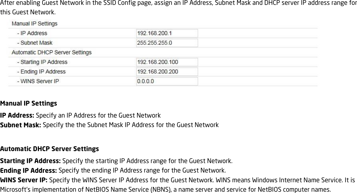 After enabling Guest Network in the SSID Config page, assign an IP Address, Subnet Mask and DHCP server IP address range for this Guest Network.  Manual IP Settings IP Address: Specify an IP Address for the Guest Network Subnet Mask: Specify the the Subnet Mask IP Address for the Guest Network  Automatic DHCP Server Settings Starting IP Address: Specify the starting IP Address range for the Guest Network. Ending IP Address: Specify the ending IP Address range for the Guest Network. WINS Server IP: Specify the WINS Server IP Address for the Guest Network. WINS means Windows Internet Name Service. It is Microsoft&apos;s implementation of NetBIOS Name Service (NBNS), a name server and service for NetBIOS computer names.  