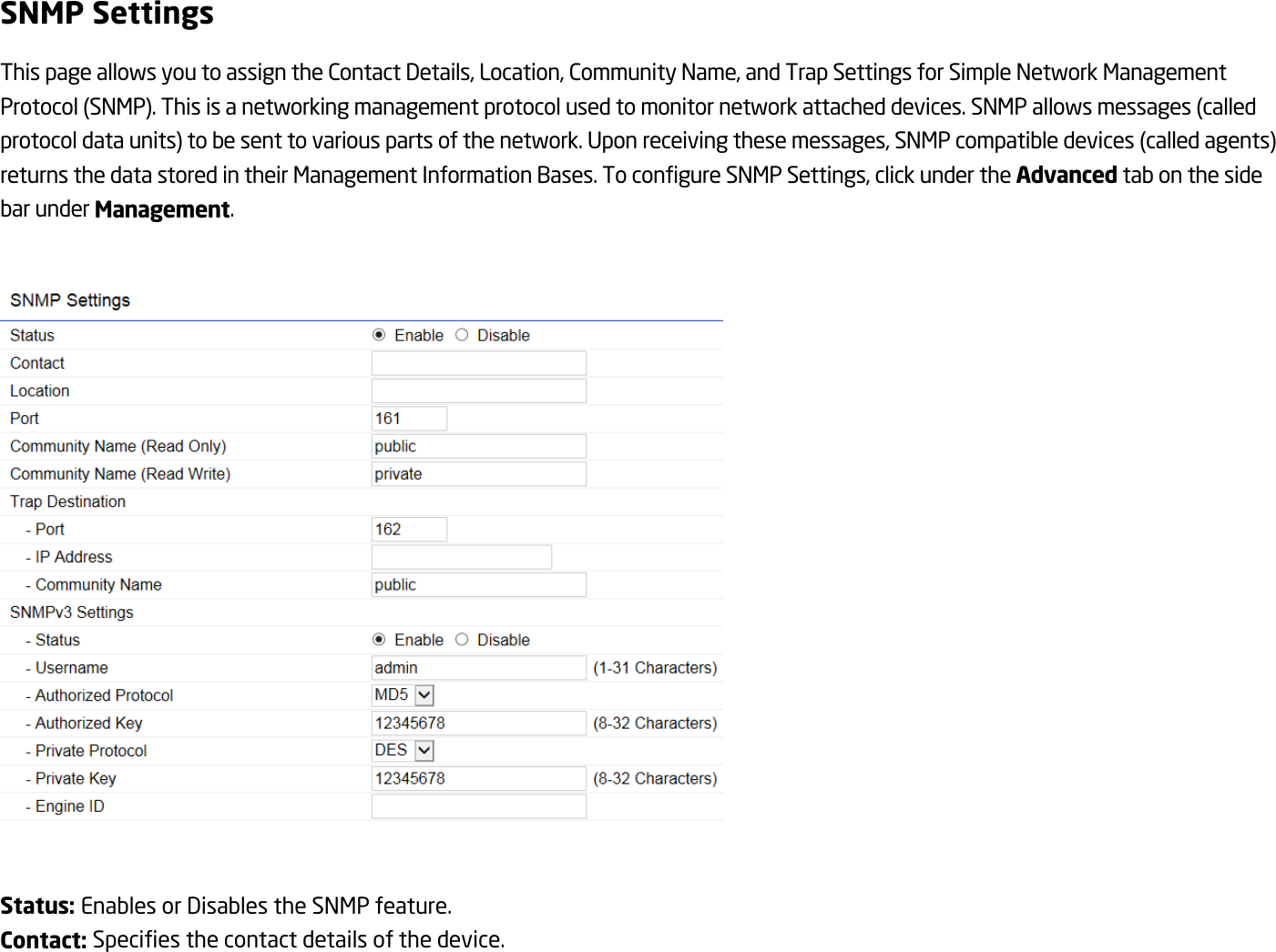 SNMP Settings This page allows you to assign the Contact Details, Location, Community Name, and Trap Settings for Simple Network Management Protocol (SNMP). This is a networking management protocol used to monitor network attached devices. SNMP allows messages (called protocol data units) to be sent to various parts of the network. Upon receiving these messages, SNMP compatible devices (called agents) returns the data stored in their Management Information Bases. To configure SNMP Settings, click under the Advanced tab on the side bar under Management.    Status: Enables or Disables the SNMP feature. Contact: Specifies the contact details of the device. 